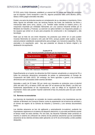 El CCG como Unión Aduanera, estableció un arancel del 5% sobre casi todos los productos
que se importan. Como excepción a ese 5%, algunos productos tales como alcohol, (50%),
tabaco (100%) pagan aranceles más altos.
Existen una serie de productos exentos en consideración de su naturaleza e importancia. Entre
éstos, figuran los animales vivos, las verduras frescas, las frutas, las medicinas, los libros y
mercancías tales como arroz, azúcar, y té. También están exentas la materia prima y la
maquinaria importada por entidades fabricantes con una Licencia Industrial emitida por el
Ministerio de Industria y Finanzas. La exención se aplica también a la maquinaria pesada y a
los equipos que entran en el país para proyectos de construcción o de investigación y alta
tecnología.
Dado que se trata de una Unión Aduanera, los productos que entran en un país pueden
moverse libremente sin arancel a otro país del CCG, aunque pueden estar sujetos a algún
arancel protector establecido ocasionalmente para proteger una mercancía especifica. No hay
aranceles a la exportación, pero hay que presentar en Aduana la factura original y la
declaración de exportación.
Cuadro Nº 10
EAU: Arancel promedio ponderado por las importaciones
Rango de derechos
Nro. de líneas
arancelarias
% líneas
Libres de derecho 669 10
0.1 - 5% 6,338 90
Superior a 35% 1 0
Todas las partidas 7,008 100
Fuente: OMC Elaboración: PROMPERÚ
Específicamente en el sector de alimentos los EAU imponen actualmente un arancel de 5% a
todos los productos alimenticios procesados de países no pertenecientes al Consejo de
Cooperación del Golfo (GCC). Sin embargo, los ítems agrícolas a granel y los productos
alimenticios semi‐procesados están exentos del deber.
Aranceles a partir de 25 hasta 100 por ciento son impuestos en productos como el alcohol
(50% del valor CIF) y el tabaco (100% del valor CIF en aduana de Abu Dhabi). Los EAU son
fuertemente dependientes en las importaciones y esto se refleja en la regulación de la
importación. Estos solo pueden importar solamente el tipo de productos para los que cuentan
con licencia.
5.2. Barreras no-arancelarias
Las licencias de importación se conceden de manera automática a los importadores que las
solicitan al Ministerio de Comercio Exterior contra la presentación de la licencia de actividad y
el número de registro de la Cámara de Industria y Comercio y una remesa documentaria
básica.
Los trámites aduaneros se han ido agilizando y automatizando (e-customs), pudiendo los
importadores registrarse en el sistema de despacho electrónico, lo que está permitiendo acortar
el tiempo medio de estos trámites. Por otro lado, las Aduanas Federales están poniendo en
marcha un sistema de unificación de criterios de las prácticas aduaneras que las autoridades
aduaneras de los distintos emiratos están aplicando con el fin de armonizarlas y evitar posibles
desajustes.
 