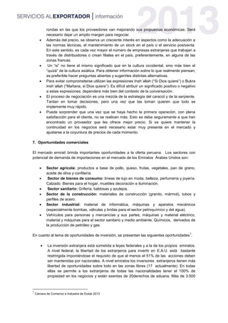 rondas en las que los proveedores van mejorando sus propuestas económicas. Será
necesario dejar un amplio margen para negociar.
 Además del precio, se observa un creciente interés en aspectos como la adecuación a
las normas técnicas, el mantenimiento de un stock en el país o el servicio postventa.
En este sentido, es cada vez mayor el número de empresas extranjeras que trabajan a
través de distribuidores o crean filiales en el país, preferentemente, en alguna de las
zonas francas.
 Un “si” no tiene el mismo significado que en la cultura occidental, sino más bien el
“quizá” de la cultura asiática. Para obtener información sobre lo que realmente piensan,
es preferible hacer preguntas abiertas y sugerirles distintas alternativas.
 Para evitar comprometerse utilizan las expresiones Insh´allah (“Si Dios quiere”) o Bukra
Insh´allah (“Mañana, si Dios quiere”). Es difícil atribuir un significado positivo o negativo
a estas expresiones; dependerá más bien del contexto de la conversación.
 El proceso de negociación es una mezcla de la estrategia del caracol y de la serpiente.
Tardan en tomar decisiones, pero una vez que las toman quieren que todo se
implemente muy rápido.
 Puede sorprender que una vez que se haya hecho la primera operación, con plena
satisfacción para el cliente, no se realicen más. Esto se debe seguramente a que han
encontrado un proveedor que les ofrece mejor precio. Si se quiere mantener la
continuidad en los negocios será necesario estar muy presente en el mercado y
ajustarse a la coyuntura de precios de cada momento.
7. Oportunidades comerciales
El mercado emiratí brinda importantes oportunidades a la oferta peruana. Los sectores con
potencial de demanda de importaciones en el mercado de los Emiratos Árabes Unidos son:
 Sector agrícola: productos a base de pollo, queso, frutas, vegetales, pan de grano,
aceite de oliva y confitería.
 Sector de bienes de consumo: líneas de lujo en moda, belleza, perfumería y joyería.
Calzado. Bienes para el hogar, muebles decoración e iluminación.
 Sector sanitario: Grifería, baldosas y azulejos.
 Sector de la construcción: materiales de construcción (granito, mármol), tubos y
perfiles de acero.
 Sector industrial: material de informática, máquinas y aparatos mecánicos
(especialmente bombas, válvulas y bridas para el sector petroquímico y del agua).
 Vehículos para personas y mercancías y sus partes, máquinas y material eléctrico,
material y máquinas para el sector sanitario y medio ambiente. Químicos, derivados de
la producción de petróleo y gas.
En cuanto al tema de oportunidades de inversión, se presentan las siguientes oportunidades
7
:
 La inversión extranjera está sometida a leyes federales y a la de los propios emiratos.
A nivel federal, la libertad de los extranjeros para invertir en E.A.U. está bastante
restringida imponiéndose el requisito de que al menos el 51% de las acciones deben
ser mantenidas por nacionales. A nivel emiratos los inversores extranjeros tienen más
libertad de oportunidades sobre todo en las zonas libres (17 actualmente). En todas
ellas se permite a los extranjeros de todas las nacionalidades tener el 100% de
propiedad en los negocios y están exentas de 20derechos de aduana. Más de 3.500
7
Cámara de Comercio e Industria de Dubái 2013
 