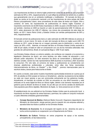 Las importaciones de libros en idioma inglés predominan sobre los de árabe en una proporción
estimada de 65% a 35%, respectivamente; lo cual refleja las prácticas de lectura de un público
que generalmente vive en un ambiente multilingüe y multifacético. El mercado de libros en
árabe se centra en la producción nacional y en las importaciones de otros países del Golfo
Pérsico principalmente Líbano, otros proveedores de esta clase de textos son Egipto, Siria y
Jordania. En tanto, las importaciones de publicaciones en idioma inglés muestran un
importante crecimiento de 22,000 títulos importados en 2009, se pasó a 30,000 títulos en 2011;
así también, mientras en 2005 se importó un valor de aproximadamente US$ 19 millones, en
2011, estas alcanzaron los US$ 47 millones. Los únicos dos proveedores de esta clase de
textos, en 2011, fueron Reino Unido y Estados Unidos con sendas participaciones de 56% y
44%, respectivamente.
El mercado emiratí de publicaciones tiene un valor estimado de US$ 260 millones en precios al
consumidor o al por menor. En tanto, el valor del mercado de libros en inglés sumó US$ 170
millones en 2011, sobre la base de un margen promedio para la distribución y venta al por
menor de 30% a 40%. Además, el mercado del libro en Emiratos Árabes Unidos asciende a
US$ 30 per cápita, el triple en valor en comparación con uno de los mercados editoriales más
grandes de Latinoamérica, Brasil, el cual apenas llega a US$ 10 per cápita.
Los Emiratos Árabes ofrecen un entorno estable y de confianza con respecto a la economía y
legislación (Derechos de Autor), así como lectores con altos niveles de educación y con
elevado poder adquisitivo. En este escenario los libros se comercializan y distribuyen por
distintos canales, siendo los más representativos B2B (business to business) y B2C (business
to consumer). Por otro lado, el comercio de textos y publicaciones se complementa con
diversas plataformas profesionales y culturales, entre ellas dos ferias reconocidas
internacionalmente de libros, en Sharjah
11
y Abu Dhabi
12
, premios internacionales para la
escritura árabe y becas para traducciones al árabe.
En cuanto a e-books, este sector muestra importantes oportunidades teniendo en cuenta que el
64% de adultos en EAU poseen al menos un Smartphone , además, la presencia de las tablets
es cada vez mayor gracias a que son promovidas activamente por los gobiernos locales.
Actualmente, el mercado de e-books en EAU se encuentra en una difícil transición y está
enfocado en la venta digital de libros en idioma inglés, debido a las barreras impuestas por el
gobierno para la difusión de libros en árabe. Es por ello que uno de los canales de distribución
más populares para libros digitales, IBookstore de Apple, no tiene presencia aún en EAU.
El establecimiento de una editorial en los Emiratos Árabes Unidos para la producción local o
importación de libros requiere de varias licencias y permisos, los cuales en conjunto involucran
a cuatro diferentes entidades gubernamentales:
 Consejo Nacional de Medios (National Media Conuncil): Organismo dependiente del
Ministerio de Información, otorga permiso para la creación de una empresa editorial y
aprueba todos los títulos a publicar en los Emiratos Árabes.
 Ministerio de Economía: Es el encargado del registro de los derechos de autor y
lucha contra la piratería en cooperación con el Departamento de Policía.
 Ministerio de Cultura: Participa en varios programas de apoyo a los autores,
principalmente, en las traducciones.
11
Para más información: http://www.sharjahbookfair.com/page/
12
Para más información: http://www.adbookfair.com/
 