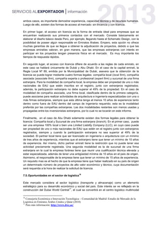 ambos casos, es importante demostrar experiencia, capacidad técnica y de recursos humanos.
Luego de ello, existen dos formas de acceso al mercado: sin lincencia y con licencia.
En primer lugar, el acceso sin licencia es la forma de entrada ideal para empresas que se
encuentran realizando sus primeros contactos con el mercado. Consiste básicamente en
elaborar el diseño básico desde Perú, por ejemplo, llegando hasta el Schematic Design, con la
posibilidad de poseer algún responsable en Emiratos Árabes. Empero, esta opción no ofrece
muchas garantías de que se llegue a obtener la adjudicación de proyectos, debido a que las
empresas emiratíes valoran, en gran manera, que las empresas extranjeras con interés en
participar en los proyectos tengan presencia física en el mercado. Es muy importante los
tiempos de respuesta rápidos.
En segundo lugar, el acceso con licencia difiere de acuerdo a las reglas de cada emirato, en
este caso se hablará únicamente de Dubái y Abu Dhabi. En el caso de la capital emiratí, la
Regla Local Nº 89, emitida por la Municipalidad de Dubái, asevera que la obtención de la
licencia se puede lograr mediante cuatro formas legales: compañía local (local firm), compañía
asociada (associate firm), compañía experta o profesional (expert firm) y sucursal de una firma
extranjera. Para la modalidad de compañía local, la empresa debe ser propiedad de uno o más
nacionales de EAU que estén inscritos en el registro, junto con extranjeros registrados;
además, la participación extranjera no debe superar el 49% de la propiedad. En el caso de
modalidad de compañía asociada, una firma local, clasificada dentro de la primera categoría,
puede asociarse para realizar actividades de arquitectura e ingeniería especializadas con una o
más firmas extranjeras, siempre que esta última tenga al menos 10 años de experiencia tanto
dentro como fuera de EAU dentro del campo de ingeniería requerido; esta es la modalidad
preferida por las compañías extranjeras. Las dos modalidades restantes son menos usadas y
propagadas entre los inversionistas extranjeros, por lo cual no se tocarán en este informe.
Finalmente, en el caso de Abu Dhabi solamente existen dos formas legales para obtener la
licencia: Compañía local y Sucursal de una firma extranjera (branch). En el primer caso, puede
ser una empresa 100% local o bien una Limited Liability Company (LLC), en cuyo caso puede
ser propiedad de uno o más nacionales de EAU que estén en el registro junto con extranjeros
registrados, siempre y cuando la participación extranjera no sea superior al 49% de la
sociedad. El partner local tiene que ser licenciado en ingeniería o arquitectura con un mínimo
de tres años de experiencia, mientras que el extranjero tiene que tener un mínimo de 10 años
de experiencia. Así mismo, dicho partner emiratí tiene la restricción que no puede tener esa
actividad previamente registrada. Una segunda modalidad es la de sucursal de una firma
extranjera en la cual la empresa foránea tiene que reunir una cualificación técnica elevada y
estar especializada, además de tener una antigüedad mínima de 10 años en el país de origen.
Asimismo, el responsable de la empresa tiene que tener un mínimo de 15 años de experiencia.
Un requisito mas es el hecho de que la empresa tiene que haber realizado en su país de origen
un determinado número de proyectos de alto valor económico y técnico, cuya documentación
será requerida a la hora de realizar la solicitud de licencia.
7.5.Oportunidades en el sector de logística
16
Este mercado considera al sector logístico (transporte y almacenaje) como un elemento
estratégico para su desarrollo económico y social del país. Este interés se ve reflejado en la
construcción del Dubai World Central
17
, el cual se convertirá en el centro logístico multimodal
16
Consejería Económica e Innovación Tecnológica – Comunidad de Madrid: Estudio de Mercado de la
Logística en Emiratos Árabes Unidos y Qatar (2010)
17
Para más información: http://www.dwc.ae/
 