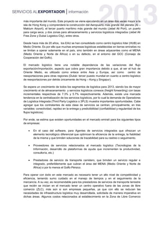 más importante del mundo. Este proyecto se viene ejecutando en un área dos veces mayor a la
isla de Hong Kong y comprenderá la construcción del Aeropuerto más grande del planeta (Al –
Maktum Airport), el tercer puerto marítimo más grande del mundo (Jebel Ali Port), un puerto
para carga seca, y dos zonas para almacenamiento y servicios logísticos integrados (Jebel Ali
Free Zone y Dubai Logistics City), entre otros.
Desde hace más de 20 años, los EAU se han consolidado como centro logístico líder (HUB) en
Medio Oriente. Es por ello que muchas empresas logísticas establecidas en tierras emiratíes no
se limitan a operar solamente en el país, sino también en áreas adyacentes como el MENA
(Medio Oriente y Norte de África) o en su defecto, en el entorno del GCC (Consejo de
Cooperación del Golfo).
El mercado logístico tiene una notable dependencia de las variaciones del flujo
exportación/importación, aspecto que cobra gran importancia debido a que, al ser el hub de
Oriente Medio, es utilizado como enlace entre Asia y Europa, así como centro de
reexportaciones para otras regiones (Dubái: tercer puesto mundial en cuanto a centro logístico
de reexportaciones por detrás únicamente de Hong – Kong y Singapur).
Se espera un crecimiento de todos los segmentos de logística para 2013, siendo los de mayor
crecimiento el de almacenamiento y servicios logísticos conexos (freight forwarding) con tasas
incrementales respectivas de 7.3% y 5.7% respectivamente. Además, existe una marcada
tendencia en la centralización de los servicios logísticos, por lo cual la demanda de Operadores
de Logística Integrada (Third Party Logistics o 3PLS) muestra importantes oportunidades. Cabe
agregar que los contratantes de esta clase de servicios se centran, principalmente, en tres
variables: conectividad, rapidez en la entrega y predictibilidad (confiabilidad y regularidad de los
flujos logísticos).
Por ende, se estima que existen oportunidades en el mercado emiratí para los siguientes tipos
de empresas:
 En el caso del software, para Agentes de servicios integrados que ofrezcan un
elemento tecnológico diferencial que optimicen la eficiencia de la entrega, la fiabilidad
de la misma y que brinden soluciones de trazabilidad para su rastreo o seguimiento.
 Proveedores de servicios relacionados al mercado logístico (Tecnologías de la
Información, desarrollo de plataformas de ayuda que incrementen la productividad,
consultoría, etc.)
 Prestadores de servicio de transporte carretero, que brinden un servicio regular e
integrado, preferiblemente que cubran el área del MENA (Medio Oriente y Norte de
África) o por lo menos el Golfo Pérsico.
Para operar con éxito en este mercado es necesario tener un alto nivel de competitividad y
eficiencia, teniendo sumo cuidado en el manejo de tiempos y en el seguimiento de la
mercancía. A su vez, es recomendable para los prestadores de servicios de transporte terrestre
que recién se inician en el mercado tener un centro operativo fuera de las zonas de libre
comercio (ZLC), más aún si son empresas pequeñas, ya que con ello se reducen las
necesidades de infraestructura logística muy desarrollada, solicitada de manera imperativa en
dichas áreas. Algunos costos relacionados al establecimiento en la Zona de Libre Comercio
 