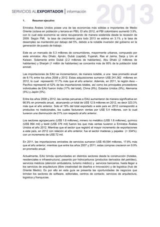 1. Resumen ejecutivo
Emiratos Árabes Unidos posee una de las economías más sólidas e importantes de Medio
Oriente (octava en población y tercera en PBI). El año 2012, el PBI colombiano aumentó 3.9%,
con lo cual esta economía se viene recuperando de manera sostenida desde la recesión de
2009. Según FMI, la tasa de crecimiento para todo 2013 se estima en 3.1% y la tasa de
desempleo se mantendrá por debajo del 5%, debido a la notable inversión del gobierno en la
generación de puesto de trabajo.
Este es un mercado de 5.3 millones de consumidores, mayormente urbanos, compuesto por
siete emiratos: Abu Dhabi, Ajmán, Dubái (capital), Fujairah, Ras el Jaima, Sarja y Um el
Kaiwan. Solamente entre Dubái (2.2 millones de habitantes), Abu Dhabi (2 millones de
habitantes) y Sharjah (1 millón de habitantes) se concentra más de 95% de la población total
emiratí.
Las importaciones de EAU se incrementaron, de manera notable, a una tasa promedio anual
de 8.1% entre los años 2008 y 2012. Estas adquisiciones sumaron US$ 241,362 millones en
2012, lo cual representó 17.7% más que el año anterior. Además, en 2011, la región Asia –
Pacífico representó el 52% de las importaciones totales, así como los principales proveedores
individuales de EAU fueron India (17% del total), China (9%), Estados Unidos (9%), Alemania
(5%) y Japón (5%).
Entre los años 2008 y 2012, las ventas peruanas a EAU aumentaron de manera significativa en
66.9% en promedio anual, alcanzando un total de US$ 12.9 millones en 2012, es decir 323.3%
más que el año anterior. Solo el 19% del total exportado a este país en 2012 correspondió a
productos no tradicionales, los cuales facturaron ventas por US$ 5.4 millones, con lo cual
tuvieron una disminución de 21% con respecto al año anterior.
Los sectores agropecuario (US$ 1.8 millones), minero no metálico (US$ 1.8 millones), químico
(US$ 894 mil) y textil (US$ 376 mil) fueron los que más ventas tuvieron a Emiratos Árabes
Unidos el año 2012. Mientras que el sector que registró el mayor incremento de exportaciones
a este país, en 2012 con relación al año anterior, fue el sector maderas y papeles (+ 334%),
con un incremento de US$ 72 mil.
En 2011, las importaciones emiratíes de servicios sumaron US$ 49,594 millones, 17.8% más
que el año anterior; mientras que entre los años 2007 y 2011, estas compras crecieron en 9.9%
en promedio anual.
Actualmente, EAU brinda oportunidades en distintos sectores desde la construcción (hoteles,
residenciales e infraestructura), pasando por hidrocarburos (productos derivados del petróleo),
servicios médicos (atención ambulatoria, turismo médico) y servicios bancarios, hasta llegar a
los servicios de arquitectura (libre creatividad de diseños e innovación) y de logística (hub de
Oriente Medio). Es por ello en esta guía se presenta las oportunidades de negocios que
brindan los sectores de software, editoriales, centros de contacto, servicios de arquitectura,
logística y franquicias.
 