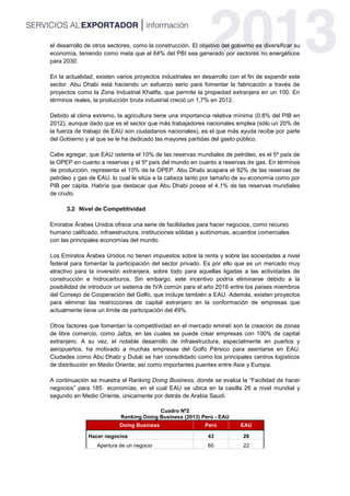 el desarrollo de otros sectores, como la construcción. El objetivo del gobierno es diversificar su
economía, teniendo como meta que el 64% del PBI sea generado por sectores no energéticos
para 2030.
En la actualidad, existen varios proyectos industriales en desarrollo con el fin de expandir este
sector. Abu Dhabi está haciendo un esfuerzo serio para fomentar la fabricación a través de
proyectos como la Zona Industrial Khalifa, que permite la propiedad extranjera en un 100. En
términos reales, la producción bruta industrial creció un 1,7% en 2012.
Debido al clima extremo, la agricultura tiene una importancia relativa mínima (0.8% del PIB en
2012), aunque dado que es el sector que más trabajadores nacionales emplea (sólo un 20% de
la fuerza de trabajo de EAU son ciudadanos nacionales), es el que más ayuda recibe por parte
del Gobierno y al que se le ha dedicado las mayores partidas del gasto público.
Cabe agregar, que EAU ostenta el 10% de las reservas mundiales de petróleo, es el 5º país de
la OPEP en cuanto a reservas y el 5º país del mundo en cuanto a reservas de gas. En términos
de producción, representa el 10% de la OPEP. Abu Dhabi acapara el 92% de las reservas de
petróleo y gas de EAU, lo cual le sitúa a la cabeza tanto por tamaño de su economía como por
PIB per cápita. Habría que destacar que Abu Dhabi posee el 4,1% de las reservas mundiales
de crudo.
3.2 Nivel de Competitividad
Emiratos Árabes Unidos ofrece una serie de facilidades para hacer negocios, como recurso
humano calificado, infraestructura, instituciones sólidas y autónomas, acuerdos comerciales
con las principales economías del mundo.
Los Emiratos Árabes Unidos no tienen impuestos sobre la renta y sobre las sociedades a nivel
federal para fomentar la participación del sector privado. Es por ello que es un mercado muy
atractivo para la inversión extranjera, sobre todo para aquellas ligadas a las actividades de
construcción e hidrocarburos. Sin embargo, este incentivo podría eliminarse debido a la
posibilidad de introducir un sistema de IVA común para el año 2016 entre los países miembros
del Consejo de Cooperación del Golfo, que incluye también a EAU. Además, existen proyectos
para eliminar las restricciones de capital extranjero en la conformación de empresas que
actualmente tiene un límite de participación del 49%.
Otros factores que fomentan la competitividad en el mercado emiratí son la creación de zonas
de libre comercio, como Jafza, en las cuales se puede crear empresas con 100% de capital
extranjero. A su vez, el notable desarrollo de infraestructura, especialmente en puertos y
aeropuertos, ha motivado a muchas empresas del Golfo Pérsico para asentarse en EAU.
Ciudades como Abu Dhabi y Dubái se han consolidado como los principales centros logísticos
de distribución en Medio Oriente, así como importantes puentes entre Asia y Europa.
A continuación se muestra el Ranking Doing Business, donde se evalúa la “Facilidad de hacer
negocios” para 185 economías; en el cual EAU se ubica en la casilla 26 a nivel mundial y
segundo en Medio Oriente, únicamente por detrás de Arabia Saudí.
Cuadro Nº2
Ranking Doing Business (2013) Perú - EAU
Doing Business Perú EAU
Hacer negocios 43 26
Apertura de un negocio 60 22
 