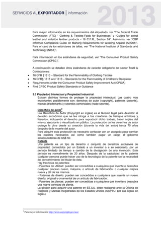 Para mayor información en los requerimientos del etiquetado, ver “The Federal Trade
Commission (FTC) - Clothing & Textiles-Facts for Businesses” y “Guides for select
leather and imitation leather products - 16 C.F.R., Section 24”. Asimismo, ver “CBP
Informed Compliance Guide on Marking Requirements for Wearing Apparel (5/2008)”.
Para el caso de los estándares de tallas, ver “The National Institute of Standards and
Technology (NIST)”.
Para información en los estándares de seguridad, ver “The Consumer Product Safety
Commission (CPSC)”.
A continuación se detallan otros estándares de carácter obligatorio del sector Textil &
Confecciones:
 16 CFR §1610 – Standard for the Flammability of Clothing Textiles
 16 CFR§ 1615 and 1616 – Standards for the Flammability of Children’s Sleepwear
 Requirements under the Consumer Product Safety Improvement Act (CPSIA)
 Find CPSC Product Safety Standards or Guidance
5.3 Propiedad Intelectual y Propiedad Industrial
Existen distintas formas de proteger la propiedad intelectual. Las cuatro más
importantes posiblemente son: derechos de autor (copyright), patentes (patents),
marcas (trademarks) y secretos comerciales (trade secrets).
Derechos de autor
5
Los Derechos de Autor (Copyright en inglés) es el término legal para describir el
derecho económico que se les otorga a los creadores de trabajos artísticos y
literarios, incluyendo el derecho para reproducir dicho trabajo, hacer copias del
mismo, ejecutarlo o visualizarlo en público. La protección de los derechos de autor
protege la obra desde su creación (durante la vida del autor) hasta 70 años
después de la muerte del autor.
Para adquirir esta protección es necesario contactar con un abogado para tramitar
los papeles necesarios así como también pagar un cargo al gobierno
estadounidense de US$ 50.
Patente
Una patente es un tipo de derecho o conjunto de derechos exclusivos de
propiedad, concedidos por un Estado a un inventor o a su cesionario, por un
período limitado de tiempo a cambio de la divulgación de una invención. Este
período es normalmente de 20 años. Después de la caducidad de la patente
cualquier persona puede hacer uso de la tecnología de la patente sin la necesidad
del consentimiento del titular de ésta.
Hay tres tipos de patentes:
- Patentes de utilidad: pueden ser concedidas a cualquiera que invente o descubra
cualquier proceso nuevo, máquina, o artículo de fabricación, o cualquier mejora
nueva y útil de los mismos.
- Patentes de diseño: pueden ser concedidas a cualquiera que invente un nuevo
diseño, original y ornamental de un artículo de fabricación.
- Patentes de plantas: pueden ser concedidas a cualquiera que invente o descubra
una nueva variedad de planta.
La gestión para adquirir una patente en EE.UU. debe realizarse ante la Oficina de
Patentes y Marcas Registradas de los Estados Unidos (USPTO, por sus siglas en
inglés).
5
Para mayor información http://www.copyright.gov/eco/
 