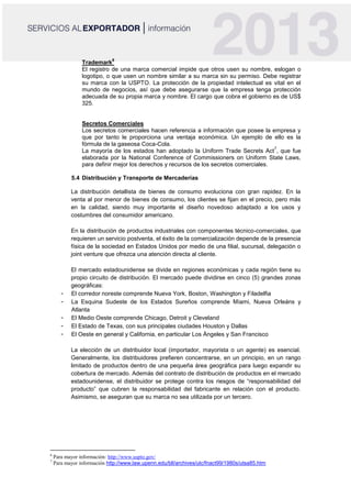 Trademark
6
El registro de una marca comercial impide que otros usen su nombre, eslogan o
logotipo, o que usen un nombre similar a su marca sin su permiso. Debe registrar
su marca con la USPTO. La protección de la propiedad intelectual es vital en el
mundo de negocios, así que debe asegurarse que la empresa tenga protección
adecuada de su propia marca y nombre. El cargo que cobra el gobierno es de US$
325.
Secretos Comerciales
Los secretos comerciales hacen referencia a información que posee la empresa y
que por tanto le proporciona una ventaja económica. Un ejemplo de ello es la
fórmula de la gaseosa Coca-Cola.
La mayoría de los estados han adoptado la Uniform Trade Secrets Act
7
, que fue
elaborada por la National Conference of Commissioners on Uniform State Laws,
para definir mejor los derechos y recursos de los secretos comerciales.
5.4 Distribución y Transporte de Mercaderías
La distribución detallista de bienes de consumo evoluciona con gran rapidez. En la
venta al por menor de bienes de consumo, los clientes se fijan en el precio, pero más
en la calidad, siendo muy importante el diseño novedoso adaptado a los usos y
costumbres del consumidor americano.
En la distribución de productos industriales con componentes técnico-comerciales, que
requieren un servicio postventa, el éxito de la comercialización depende de la presencia
física de la sociedad en Estados Unidos por medio de una filial, sucursal, delegación o
joint venture que ofrezca una atención directa al cliente.
El mercado estadounidense se divide en regiones económicas y cada región tiene su
propio circuito de distribución. El mercado puede dividirse en cinco (5) grandes zonas
geográficas:
- El corredor noreste comprende Nueva York, Boston, Washington y Filadelfia
- La Esquina Sudeste de los Estados Sureños comprende Miami, Nueva Orleáns y
Atlanta
- El Medio Oeste comprende Chicago, Detroit y Cleveland
- El Estado de Texas, con sus principales ciudades Houston y Dallas
- El Oeste en general y California, en particular Los Ángeles y San Francisco
La elección de un distribuidor local (importador, mayorista o un agente) es esencial.
Generalmente, los distribuidores prefieren concentrarse, en un principio, en un rango
limitado de productos dentro de una pequeña área geográfica para luego expandir su
cobertura de mercado. Además del contrato de distribución de productos en el mercado
estadounidense, el distribuidor se protege contra los riesgos de “responsabilidad del
producto” que cubren la responsabilidad del fabricante en relación con el producto.
Asimismo, se aseguran que su marca no sea utilizada por un tercero.
6
Para mayor información: http://www.uspto.gov/
7
Para mayor información http://www.law.upenn.edu/bll/archives/ulc/fnact99/1980s/utsa85.htm
 