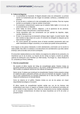 6. Cultura de Negocios
 La puntualidad es importante. Si llegará atrasado avise con anticipación. La primera
reunión es fundamental para dar imagen de seriedad, confianza y credibilidad de la
empresa.
 El uso de terno y corbata es lo más aconsejable para los hombres. Para las mujeres
también es aconsejable un traje de carácter conservador.
 El empresario norteamericano supone que el visitante habla inglés; si no es así, es
conveniente llevar un intérprete.
 Evitar hablar de temas políticos, religiosos, y de la apariencia de las personas.
Tampoco critique a las personas o costumbres del país.
 Temas apropiados para una conversación son por ejemplo los deportes, viajes,
comidas, literatura o cine.
 Si bien no se espera que el empresario entregue algún regalo, sí puede hacerlo. Algo
bien recibido es algo propio de su país. El momento de entregarlo es después que se
haya cerrado el negocio.
 Por norma general, las reuniones duran el tiempo acordado previamente salvo que
estén interesados en llegar a acuerdos y no se desea que queden temas pendientes.
Si el negocio no les parece interesante, lo dirán abiertamente y terminarán con la reunión lo
antes posible. Esto último no obedece a una descortesía sino sencillamente a que ellos valoran
el tiempo, tanto el de ellos como el de la contraparte.
El consumidor estadounidense es único debido a la exigencia de calidad de los productos y la
importancia que le da al precio. La mayoría de las ventas se logran a través de grandes
cadenas de distribución como Wal-Mart con 4000 tiendas, The Kroger Co., Sears Roebuck &
Co. comprado por Kmart y Safeway.
7. Nivel de competitividad
De acuerdo al último reporte del índice de competitividad global, Estados Unidos se
encuentra ubicado en el ranking número 7
8
. Así mismo, el PBI norteamericano es el 19% del
PBI mundial y su población alcanza los 325 millones de habitantes.
Dentro de los 12 pilares que constituyen la competitividad, Estados Unidos presenta ventaja
en materia de salud y educación primaria, así como en el tamaño de mercado. A pesar de
que el país norteamericano se recupera lentamente de la crisis de 2008, presenta una
mejora en la eficiencia en el mercado laboral.
Como se observa en el gráfico, Estados Unidos es uno de los países con mayor
disponibilidad tecnológica e innovación.
El último reporte de competitividad también señala que uno de los factores más
problemáticos para iniciar un negocio en Estados Unidos es la ineficiencia burocrática así
como también la tasa impositiva. Esto último es consecuencia de las medidas adoptabas
por el congreso norteamericano de elevar las tasas impositivas con el fin de evitar un
precipicio fiscal.
8
The Global Competitiveness Index 2012–2013.
 