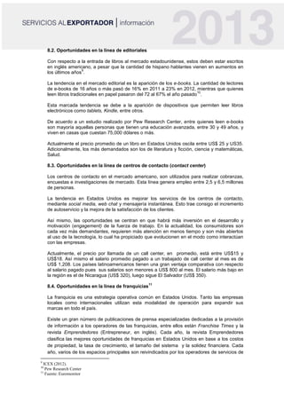 8.2. Oportunidades en la línea de editoriales
Con respecto a la entrada de libros al mercado estadounidense, estos deben estar escritos
en inglés americano, a pesar que la cantidad de hispano hablantes vienen en aumentos en
los últimos años
9
.
La tendencia en el mercado editorial es la aparición de los e-books. La cantidad de lectores
de e-books de 16 años o más pasó de 16% en 2011 a 23% en 2012, mientras que quienes
leen libros tradicionales en papel pasaron del 72 al 67% el año pasado
10
.
Esta marcada tendencia se debe a la aparición de dispositivos que permiten leer libros
electrónicos como tablets, Kindle, entre otros.
De acuerdo a un estudio realizado por Pew Research Center, entre quienes leen e-books
son mayoría aquellas personas que tienen una educación avanzada, entre 30 y 49 años, y
viven en casas que cuestan 75,000 dólares o más.
Actualmente el precio promedio de un libro en Estados Unidos oscila entre US$ 25 y US35.
Adicionalmente, los más demandados son los de literatura y ficción, ciencia y matemáticas,
Salud.
8.3. Oportunidades en la línea de centros de contacto (contact center)
Los centros de contacto en el mercado americano, son utilizados para realizar cobranzas,
encuestas e investigaciones de mercado. Esta línea genera empleo entre 2,5 y 6,5 millones
de personas.
La tendencia en Estados Unidos es mejorar los servicios de los centros de contacto,
mediante social media, web chat y mensajería instantánea. Esto trae consigo el incremento
de autoservicio y la mejora de la satisfacción de los clientes.
Así mismo, las oportunidades se centran en que habrá más inversión en el desarrollo y
motivación (engagement) de la fuerza de trabajo. En la actualidad, los consumidores son
cada vez más demandantes, requieren más atención en menos tiempo y son más abiertos
al uso de la tecnología, lo cual ha propiciado que evolucionen en el modo como interactúan
con las empresas.
Actualmente, el precio por llamada de un call center, en promedio, está entre US$15 y
US$18. Así mismo el salario promedio pagado a un trabajado de call center al mes es de
US$ 1,208. Los países latinoamericanos tienen una gran ventaja comparativa con respecto
al salario pagado pues sus salarios son menores a US$ 800 al mes. El salario más bajo en
la región es el de Nicaragua (US$ 320), luego sigue El Salvador (US$ 350).
8.4. Oportunidades en la línea de franquicias
11
La franquicia es una estrategia operativa común en Estados Unidos. Tanto las empresas
locales como internacionales utilizan esta modalidad de operación para expandir sus
marcas en todo el país.
Existe un gran número de publicaciones de prensa especializadas dedicadas a la provisión
de información a los operadores de las franquicias, entre ellos están Franchise Times y la
revista Emprendedores (Entrepreneur, en inglés). Cada año, la revista Emprendedores
clasifica las mejores oportunidades de franquicias en Estados Unidos en base a los costos
de propiedad, la tasa de crecimiento, el tamaño del sistema y la solidez financiera. Cada
año, varios de los espacios principales son reivindicados por los operadores de servicios de
9
ICEX (2012).
10
Pew Research Center
11
Fuente: Euromonitor
 