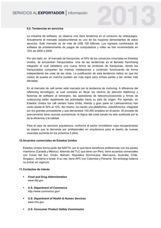 9.2. Tendencias en servicios
La industria de software, se observa una clara tendencia en el consumo de videojuegos.
Actualmente el mercado estadounidense es uno de los mayores demandantes de estos
servicios. Este mercado es de más de US$ 100 billones. Los ingresos combinados de
software de entretenimiento de juegos de computadora y video se han incrementado en
10% de 2005 a 2009
Por otro lado, en el mercado de franquicias, el 50% de los comercios minoristas en Estados
Unidos, se encuentran franquiciados. Una de las tendencias es el llamado franchising
integrado el cual establece una nueva forma de simbiosis de franquicias, donde los
franquiciados comparten las mismas instalaciones y continúan funcionando de forma
independiente las unas de las otras. La justificación de esta tendencia radica en que los
costos de puesta en marcha pueden ser más bajos para ambas partes y las ventas más
elevadas.
En el mercado de call center está marcado por la tendencia de inshoring. A diferencia del
offshoring tecnológico, el cual consistía en llevar los centros de atención telefónica y
factorías de software al extranjero, las operadoras de telecomunicaciones y firmas de
outsourcing están repatriando las actividades hacia su país de origen. Por ejemplo, en
Estados Unidos los call centers fuera (India, Irlanda y gran parte en Latinoamérica) han
caído desde el 30% al 12%. Así mismo, ha nacido una plataforma, Jobs4America, integrada
por los grandes proveedores y que demandará 100,000 empleos en el sector. El proceso de
acercamiento tiene razones económicas: la lógica del coste barato ha sido sustituida por la
de la eficiencia y la calidad.
Para el caso de servicios arquitectura, conforme el sector inmobiliario vaya recuperándose
se espera que la demanda por profesionales en arquitectura para el diseño de nuevas
viviendas aumente en los próximos 5 años.
10.Acuerdos comerciales de Estados Unidos
Estados Unidos forma parte del NAFTA, por lo que tiene beneficios preferencias con los países
miembros (Canadá y México). Además del TLC que tiene con Perú, tiene acuerdos comerciales
con Corea del Sur, Omán, Bahrain, República Dominicana, Marruecos, Australia, Chile,
Singapur, Jordania e Israel. A su vez, tiene APC con Colombia y Panamá. Sin embargo todavía
no entran en vigencia.
.
11.Contactos de interés
 Food and Drug Administration
www.fda.gov
 U.S. Department of Commerce
http://www.commerce.gov/
 U.S. Department of Health & Human Services
www.hhs.gov
 U.S. Consumer Product Safety Commission
 