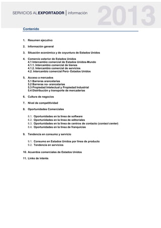 Contenido
1. Resumen ejecutivo
2. Información general
3. Situación económica y de coyuntura de Estados Unidos
4. Comercio exterior de Estados Unidos
4.1 Intercambio comercial de Estados Unidos-Mundo
4.1.1. Intercambio comercial de bienes
4.1.2. Intercambio comercial de servicios
4.2. Intercambio comercial Perú- Estados Unidos
5. Acceso a mercados
5.1 Barreras arancelarias
5.2 Barreras no- arancelarias
5.3 Propiedad Intelectual y Propiedad Industrial
5.4 Distribución y transporte de mercaderías
6. Cultura de negocios
7. Nivel de competitividad
8. Oportunidades Comerciales
8.1. Oportunidades en la línea de software
8.2. Oportunidades en la línea de editoriales
8.3. Oportunidades en la línea de centros de contacto (contact center)
8.4. Oportunidades en la línea de franquicias
9. Tendencia en consumo y servicio
9.1. Consumo en Estados Unidos por línea de producto
9.2. Tendencia en servicios
10. Acuerdos comerciales de Estados Unidos
11. Links de interés
 