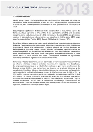1. Resumen Ejecutivo
1
Debido a que Estados Unidos tiene el mercado de consumidores más grande del mundo, la
dependencia sobre las exportaciones es baja. En 2012, las exportaciones representaron el
9.9% del PBI, esta cifra ha significado un incremento de 4.5%, promedio anual, con respecto al
2008.
Las principales exportaciones de Estados Unidos se concentran en maquinaria y equipos de
transporte, el cual representó el 33% del total de las exportaciones en 2012, junto con otras
categorías como productos químicos (14.0%), manufacturas diversas (9.6%). Los principales
destinos de las exportaciones estadounidenses son los países de América Latina (25%), luego
están los países de Asia Pacífico (24%), Canadá (19%) y la Unión Europea (18%).
Por el lado del sector externo, se espera que la aprobación de los acuerdos comerciales con
Colombia, Panamá y Corea del Sur impulse la economía norteamericana con US$ 14.4 billones
y con miles de trabajos en el mediano plazo. El acuerdo comercial con Colombia aumentará las
exportaciones de granos de Estados Unidos y eliminará los aranceles colombianos sobre las
maquinarias pesadas. Por su parte, el nuevo acuerdo con Corea del Sur recortará los derechos
sobre las exportaciones para ambos países. Por ejemplo, aranceles coreanos sobre la carne
vacuna de EE.UU van a pasar de 40% a cero. También serán eliminadas las regulaciones
coreanas que impiden el ingreso a los autos de Estados Unidos.
Por el lado del sector de servicios, se han identificado oportunidades comerciales en la línea
de software, editoriales, centros de contacto y franquicias. Con respecto a línea de software,
las empresas internacionales de la industria han mostrado un gran interés en el mercado de
Estados Unidos debido a sus fuertes leyes de derechos de propiedad intelectual y de
cumplimiento. Por el lado del sector de editoriales, la tendencia esta marcada por la aparición
de los e-books. La cantidad de lectores de e-books de 16 años o más pasó de 16% en 2011 a
23% en 2012, mientras que quienes leen libros tradicionales en papel pasaron del 72 al 67% el
año pasado. Los centros de contacto en el mercado americano, son utilizados para realizar
cobranzas, encuestas e investigaciones de mercado. Esta línea genera empleo entre 2,5 y 6,5
millones de personas. Por su parte, la franquicia es una estrategia operativa común en
Estados Unidos. Tanto las empresas locales como internacionales utilizan esta modalidad de
operación para expandir sus marcas en todo el país.
1
Fuente: Euromonitor
 