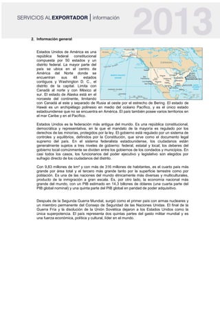 2. Información general
Estados Unidos de América es una
república federal constitucional
compuesta por 50 estados y un
distrito federal. La mayor parte del
país se ubica en el centro de
América del Norte donde se
encuentran sus 48 estados
contiguos y Washington D. C., el
distrito de la capital. Limita con
Canadá al norte y con México al
sur. El estado de Alaska está en el
noroeste del continente, limitando
con Canadá al este y separado de Rusia al oeste por el estrecho de Bering. El estado de
Hawái es un archipiélago polinesio en medio del océano Pacífico, y es el único estado
estadounidense que no se encuentra en América. El país también posee varios territorios en
el mar Caribe y en el Pacífico.
Estados Unidos es la federación más antigua del mundo. Es una república constitucional,
democrática y representativa, en la que el mandato de la mayoría es regulado por los
derechos de las minorías, protegidos por la ley. El gobierno está regulado por un sistema de
controles y equilibrios, definidos por la Constitución, que sirve como el documento legal
supremo del país. En el sistema federalista estadounidense, los ciudadanos están
generalmente sujetos a tres niveles de gobierno: federal, estatal y local; los deberes del
gobierno local comúnmente se dividen entre los gobiernos de los condados y municipios. En
casi todos los casos, los funcionarios del poder ejecutivo y legislativo son elegidos por
sufragio directo de los ciudadanos del distrito.
Con 9,83 millones de km² y con más de 316 millones de habitantes, es el cuarto país más
grande por área total y el tercero más grande tanto por la superficie terrestre como por
población. Es una de las naciones del mundo étnicamente más diversas y multiculturales,
producto de la inmigración a gran escala. Es, por otro lado, la economía nacional más
grande del mundo, con un PIB estimado en 14,3 billones de dólares (una cuarta parte del
PIB global nominal) y una quinta parte del PIB global en paridad de poder adquisitivo.
Después de la Segunda Guerra Mundial, surgió como el primer país con armas nucleares y
un miembro permanente del Consejo de Seguridad de las Naciones Unidas. El final de la
Guerra Fría y la disolución de la Unión Soviética dejaron a los Estados Unidos como la
única superpotencia. El país representa dos quintas partes del gasto militar mundial y es
una fuerza económica, política y cultural, líder en el mundo.
 
