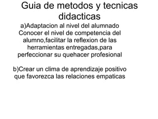 Guia de metodos y tecnicas didacticas a)Adaptacion al nivel del alumnado Conocer el nivel de competencia del alumno,facilitar la reflexion de las herramientas entregadas,para perfeccionar su quehacer profesional   b)Crear un clima de aprendizaje positivo que favorezca las relaciones empaticas 