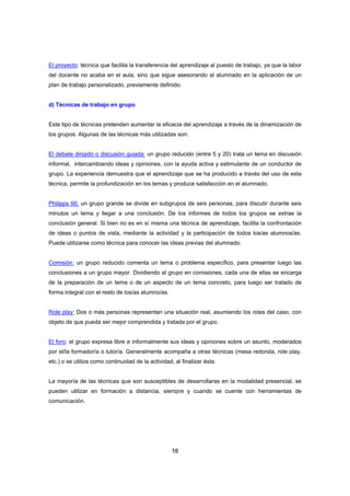 El proyecto: técnica que facilita la transferencia del aprendizaje al puesto de trabajo, ya que la labor
del docente no acaba en el aula, sino que sigue asesorando al alumnado en la aplicación de un
plan de trabajo personalizado, previamente definido.


d) Técnicas de trabajo en grupo


Este tipo de técnicas pretenden aumentar la eficacia del aprendizaje a través de la dinamización de
los grupos. Algunas de las técnicas más utilizadas son:


El debate dirigido o discusión guiada: un grupo reducido (entre 5 y 20) trata un tema en discusión
informal, intercambiando ideas y opiniones, con la ayuda activa y estimulante de un conductor de
grupo. La experiencia demuestra que el aprendizaje que se ha producido a través del uso de esta
técnica, permite la profundización en los temas y produce satisfacción en el alumnado.


Philipps 66: un grupo grande se divide en subgrupos de seis personas, para discutir durante seis
minutos un tema y llegar a una conclusión. De los informes de todos los grupos se extrae la
conclusión general. Si bien no es en sí misma una técnica de aprendizaje, facilita la confrontación
de ideas o puntos de vista, mediante la actividad y la participación de todos los/as alumnos/as.
Puede utilizarse como técnica para conocer las ideas previas del alumnado.


Comisión: un grupo reducido comenta un tema o problema específico, para presentar luego las
conclusiones a un grupo mayor. Dividiendo al grupo en comisiones, cada una de ellas se encarga
de la preparación de un tema o de un aspecto de un tema concreto, para luego ser tratado de
forma integral con el resto de los/as alumno/as.


Role play: Dos o más personas representan una situación real, asumiendo los roles del caso, con
objeto de que pueda ser mejor comprendida y tratada por el grupo.


El foro: el grupo expresa libre e informalmente sus ideas y opiniones sobre un asunto, moderados
por el/la formador/a o tutor/a. Generalmente acompaña a otras técnicas (mesa redonda, role play,
etc.) o se utiliza como continuidad de la actividad, al finalizar ésta.


La mayoría de las técnicas que son susceptibles de desarrollarse en la modalidad presencial, se
pueden utilizar en formación a distancia, siempre y cuando se cuente con herramientas de
comunicación.




                                                    10
 