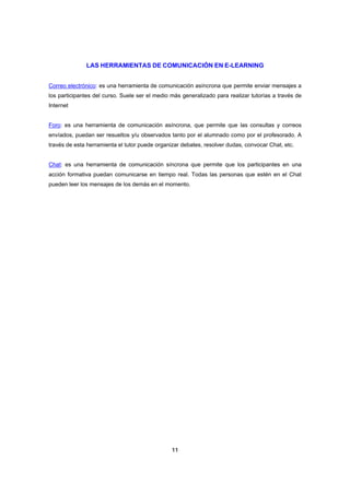 LAS HERRAMIENTAS DE COMUNICACIÓN EN E-LEARNING


Correo electrónico: es una herramienta de comunicación asíncrona que permite enviar mensajes a
los participantes del curso. Suele ser el medio más generalizado para realizar tutorías a través de
Internet


Foro: es una herramienta de comunicación asíncrona, que permite que las consultas y correos
envíados, puedan ser resueltos y/u observados tanto por el alumnado como por el profesorado. A
través de esta herramienta el tutor puede organizar debates, resolver dudas, convocar Chat, etc.


Chat: es una herramienta de comunicación síncrona que permite que los participantes en una
acción formativa puedan comunicarse en tiempo real. Todas las personas que estén en el Chat
pueden leer los mensajes de los demás en el momento.




                                                11
 
