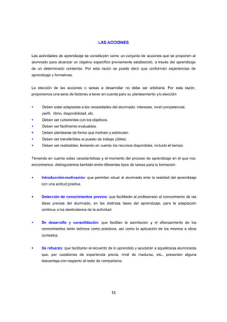 LAS ACCIONES


Las actividades de aprendizaje se constituyen como un conjunto de acciones que se proponen al
alumnado para alcanzar un objetivo específico previamente establecido, a través del aprendizaje
de un determinado contenido. Por esta razón se puede decir que conforman experiencias de
aprendizaje y formativas.


La elección de las acciones o tareas a desarrollar no debe ser arbitraria. Por esta razón,
proponemos una serie de factores a tener en cuenta para su planteamiento y/o elección:


      Deben estar adaptadas a las necesidades del alumnado: intereses, nivel competencial,
      perfil, ritmo, disponibilidad, etc.
      Deben ser coherentes con los objetivos.
      Deben ser fácilmente evaluables.
      Deben plantearse de forma que motiven y estimulen.
      Deben ser transferibles al puesto de trabajo (útiles)
      Deben ser realizables, teniendo en cuenta los recursos disponibles, incluido el tiempo.


Teniendo en cuenta estas características y el momento del proceso de aprendizaje en el que nos
encontremos, distinguiremos también entre diferentes tipos de tareas para la formación:


      Introducción-motivación: que permitan situar al alumnado ante la realidad del aprendizaje
      con una actitud positiva.


      Detección de conocimientos previos: que facilitarán al profesorado el conocimiento de las
      ideas previas del alumnado, en las distintas fases del aprendizaje, para la adaptación
      continua a los destinatarios de la actividad.


      De desarrollo y consolidación: que facilitan la asimilación y el afianzamiento de los
      conocimientos tanto teóricos como prácticos, así como la aplicación de los mismos a otros
      contextos.


      De refuerzo: que facilitarán el recuerdo de lo aprendido y ayudarán a aquellos/as alumnos/as
      que, por cuestiones de experiencia previa, nivel de madurez, etc., presenten alguna
      desventaja con respecto al resto de compañeros.




                                                  12
 