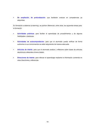 De ampliación, de profundización: que facilitarán avanzar en competencias ya
      adquiridas.


En formación a distancia (e-learning), se podrían diferenciar, entre otras, las siguientes tareas para
la formación:


      Actividades prácticas: para facilitar el aprendizaje de procedimientos y de algunas
      habilidades o destrezas.


      Actividades de autocomprobación: para que el alumnado pueda verificar de forma
      autónoma si sus conocimientos se están adquiriendo de manera adecuada.


      Artículos de interés: para que el alumnado analice y reflexione sobre bases de artículos
      electrónicos referentes al tema tratado.


      Direcciones de interés: para reforzar el aprendizaje mediante la información contenida en
      otras direcciones y referencias.




                                                 13
 