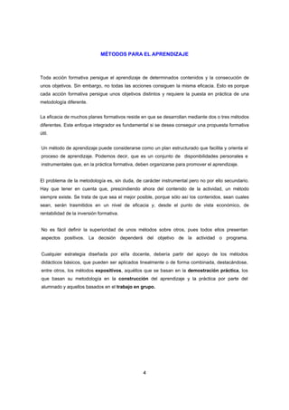 MÉTODOS PARA EL APRENDIZAJE



Toda acción formativa persigue el aprendizaje de determinados contenidos y la consecución de
unos objetivos. Sin embargo, no todas las acciones consiguen la misma eficacia. Esto es porque
cada acción formativa persigue unos objetivos distintos y requiere la puesta en práctica de una
metodología diferente.


La eficacia de muchos planes formativos reside en que se desarrollan mediante dos o tres métodos
diferentes. Este enfoque integrador es fundamental si se desea conseguir una propuesta formativa
útil.


Un método de aprendizaje puede considerarse como un plan estructurado que facilita y orienta el
proceso de aprendizaje. Podemos decir, que es un conjunto de disponibilidades personales e
instrumentales que, en la práctica formativa, deben organizarse para promover el aprendizaje.


El problema de la metodología es, sin duda, de carácter instrumental pero no por ello secundario.
Hay que tener en cuenta que, prescindiendo ahora del contenido de la actividad, un método
siempre existe. Se trata de que sea el mejor posible, porque sólo así los contenidos, sean cuales
sean, serán trasmitidos en un nivel de eficacia y, desde el punto de vista económico, de
rentabilidad de la inversión formativa.


No es fácil definir la superioridad de unos métodos sobre otros, pues todos ellos presentan
aspectos positivos. La decisión dependerá del objetivo de la actividad o programa.


Cualquier estrategia diseñada por el/la docente, debería partir del apoyo de los métodos
didácticos básicos, que pueden ser aplicados linealmente o de forma combinada, destacándose,
entre otros, los métodos expositivos, aquéllos que se basan en la demostración práctica, los
que basan su metodología en la construcción del aprendizaje y la práctica por parte del
alumnado y aquellos basados en el trabajo en grupo.




                                                4
 