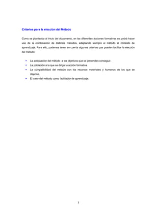 Criterios para la elección del Método


Como se planteaba al inicio del documento, en las diferentes acciones formativas se podrá hacer
uso de la combinación de distintos métodos, adaptando siempre el método al contexto de
aprendizaje. Para ello, podemos tener en cuenta algunos criterios que pueden facilitar la elección
del método:


       La adecuación del método a los objetivos que se pretenden conseguir.
       La población a la que se dirige la acción formativa
       La compatibilidad del método con los recursos materiales y humanos de los que se
       dispone.
       El valor del método como facilitador de aprendizaje.




                                                 7
 
