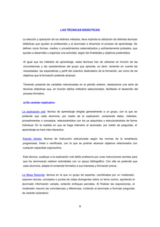 LAS TÉCNICAS DIDÁCTICAS


La elección y aplicación de los distintos métodos, lleva implícita la utilización de distintas técnicas
didácticas que ayudan al profesorado y al alumnado a dinamizar el proceso de aprendizaje. Se
definen como formas, medios o procedimientos sistematizados y suficientemente probados, que
ayudan a desarrollar y organizar una actividad, según las finalidades y objetivos pretendidos.


Al igual que los métodos de aprendizaje, estas técnicas han de utilizarse en función de las
circunstancias y las características del grupo que aprende, es decir, teniendo en cuenta las
necesidades, las expectativas y perfil del colectivo destinatario de la formación, así como de los
objetivos que la formación pretende alcanzar.


Teniendo presente las variables mencionadas en el párrafo anterior, destacamos una serie de
técnicas didácticas que, en función del/los método/s seleccionados, facilitarán el desarrollo del
proceso formativo.


a) De carácter explicativo


La explicación oral: técnica de aprendizaje dirigida generalmente a un grupo, con la que se
pretende que cada alumno/a, por medio de la explicación, comprenda datos, métodos,
procedimientos o conceptos, relacionándolos con los ya adquiridos y estructurándolos de forma
individual. En la medida en que se haga intervenir al alumnado, por medio de preguntas, el
aprendizaje se hará más interactivo.


Estudio directo: técnica de instrucción estructurada según las normas de la enseñanza
programada, lineal o ramificada, con la que se podrían alcanzar objetivos relacionados con
cualquier capacidad cognoscitiva.


Esta técnica, sustituye a la explicación oral del/la profesor/a por unas instrucciones escritas para
que los alumnos/as realicen actividades con un apoyo bibliográfico. Con ella se pretende que
cada alumno/a, adapte el contenido formativo a sus intereses y formación previa.


La Mesa Redonda: técnica en la que un grupo de expertos, coordinados por un moderador,
exponen teorías, conceptos o puntos de vistas divergentes sobre un tema común, aportando al
alumnado información variada, evitando enfoques parciales. Al finalizar las exposiciones, el
moderador resume las coincidencias y diferencias, invitando al alumnado a formular preguntas
de carácter aclaratorio.




                                                  8
 