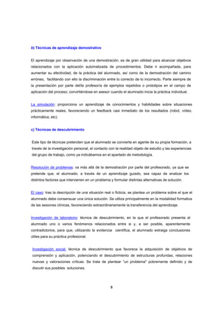 b) Técnicas de aprendizaje demostrativo


El aprendizaje por observación de una demostración, es de gran utilidad para alcanzar objetivos
relacionados con la aplicación automatizada de procedimientos. Debe ir acompañada, para
aumentar su efectividad, de la práctica del alumnado, así como de la demostración del camino
erróneo, facilitando con ello la discriminación entre lo correcto de lo incorrecto. Parte siempre de
la presentación por parte del/la profesor/a de ejemplos repetidos o prototipos en el campo de
aplicación del proceso; convirtiéndose en asesor cuando el alumnado inicia la práctica individual.


La simulación: proporciona un aprendizaje de conocimientos y habilidades sobre situaciones
prácticamente reales, favoreciendo un feedback casi inmediato de los resultados (robot, vídeo,
informática, etc).


c) Técnicas de descubrimiento


Este tipo de técnicas pretenden que el alumnado se convierta en agente de su propia formación, a
través de la investigación personal, el contacto con la realidad objeto de estudio y las experiencias
del grupo de trabajo, como ya indicábamos en el apartado de metodología.


Resolución de problemas: va más allá de la demostración por parte del profesorado, ya que se
pretende que, el alumnado, a través de un aprendizaje guiado, sea capaz de analizar los
distintos factores que intervienen en un problema y formular distintas alternativas de solución.


El caso: tras la descripción de una situación real o ficticia, se plantea un problema sobre el que el
alumnado debe consensuar una única solución. Se utiliza principalmente en la modalidad formativa
de las sesiones clínicas, favoreciendo extraordinariamente la transferencia del aprendizaje.


Investigación de laboratorio: técnica de descubrimiento, en la que el profesorado presenta al
alumnado uno o varios fenómenos relacionados entre si y, a ser posible, aparentemente
contradictorios, para que, utilizando la evidencia científica, el alumnado extraiga conclusiones
útiles para su práctica profesional.


Investigación social: técnica de descubrimiento que favorece la adquisición de objetivos de
comprensión y aplicación, potenciando el descubrimiento de estructuras profundas, relaciones
nuevas y valoraciones críticas. Se trata de plantear “un problema" pobremente definido y de
discutir sus posibles soluciones.




                                                  9
 