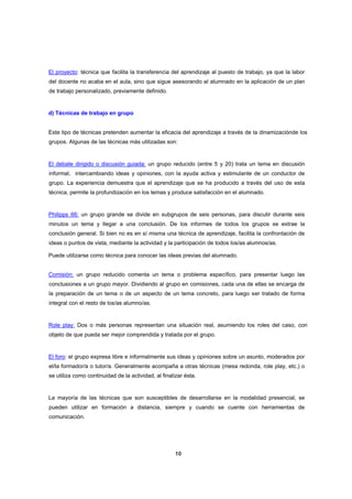 El proyecto: técnica que facilita la transferencia del aprendizaje al puesto de trabajo, ya que la labor
del docente no acaba en el aula, sino que sigue asesorando al alumnado en la aplicación de un plan
de trabajo personalizado, previamente definido.

d) Técnicas de trabajo en grupo

Este tipo de técnicas pretenden aumentar la eficacia del aprendizaje a través de la dinamizaciónde los
grupos. Algunas de las técnicas más utilizadas son:

El debate dirigido o discusión guiada: un grupo reducido (entre 5 y 20) trata un tema en discusión
informal, intercambiando ideas y opiniones, con la ayuda activa y estimulante de un conductor de
grupo. La experiencia demuestra que el aprendizaje que se ha producido a través del uso de esta
técnica, permite la profundización en los temas y produce satisfacción en el alumnado.

Philipps 66: un grupo grande se divide en subgrupos de seis personas, para discutir durante seis
minutos un tema y llegar a una conclusión. De los informes de todos los grupos se extrae la
conclusión general. Si bien no es en sí misma una técnica de aprendizaje, facilita la confrontación de
ideas o puntos de vista, mediante la actividad y la participación de todos los/as alumnos/as.
Puede utilizarse como técnica para conocer las ideas previas del alumnado.
Comisión: un grupo reducido comenta un tema o problema específico, para presentar luego las
conclusiones a un grupo mayor. Dividiendo al grupo en comisiones, cada una de ellas se encarga de
la preparación de un tema o de un aspecto de un tema concreto, para luego ser tratado de forma
integral con el resto de los/as alumno/as.

Role play: Dos o más personas representan una situación real, asumiendo los roles del caso, con
objeto de que pueda ser mejor comprendida y tratada por el grupo.

El foro: el grupo expresa libre e informalmente sus ideas y opiniones sobre un asunto, moderados por
el/la formador/a o tutor/a. Generalmente acompaña a otras técnicas (mesa redonda, role play, etc.) o
se utiliza como continuidad de la actividad, al finalizar ésta.

La mayoría de las técnicas que son susceptibles de desarrollarse en la modalidad presencial, se
pueden utilizar en formación a distancia, siempre y cuando se cuente con herramientas de
comunicación.

10

 