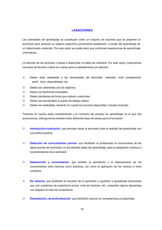 LASACCIONES
Las actividades de aprendizaje se constituyen como un conjunto de acciones que se proponen al
alumnado para alcanzar un objetivo específico previamente establecido, a través del aprendizaje de
un determinado contenido. Por esta razón se puede decir que conforman experiencias de aprendizaje
y formativas.

La elección de las acciones o tareas a desarrollar no debe ser arbitraria. Por esta razón, proponemos
una serie de factores a tener en cuenta para su planteamiento y/o elección:



Deben estar adaptadas a las necesidades del alumnado: intereses, nivel competencial,
perfil, ritmo, disponibilidad, etc.



Deben ser coherentes con los objetivos.



Deben ser fácilmente evaluables.



Deben plantearse de forma que motiven y estimulen.



Deben ser transferibles al puesto de trabajo (útiles)



Deben ser realizables, teniendo en cuenta los recursos disponibles, incluido el tiempo.

Teniendo en cuenta estas características y el momento del proceso de aprendizaje en el que nos
encontremos, distinguiremos también entre diferentes tipos de tareas para la formación:



Introducción-motivación: que permitan situar al alumnado ante la realidad del aprendizaje con
una actitud positiva.



Detección de conocimientos previos: que facilitarán al profesorado el conocimiento de las
ideas previas del alumnado, en las distintas fases del aprendizaje, para la adaptación continua a
los destinatarios de la actividad.



Dedesarrollo y consolidación: que facilitan la asimilación y el afianzamiento de los
conocimientos tanto teóricos como prácticos, así como la aplicación de los mismos a otros
contextos.



De refuerzo: que facilitarán el recuerdo de lo aprendido y ayudarán a aquellos/as alumnos/as
que, por cuestiones de experiencia previa, nivel de madurez, etc., presenten alguna desventaja
con respecto al resto de compañeros.



Deampliación, de profundización: que facilitarán avanzar en competencias ya adquiridas.

12

 