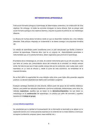 MÉTODOSPARAELAPRENDIZAJE

Toda acción formativa persigue el aprendizaje de determinados contenidos y la consecución de unos
objetivos. Sin embargo, no todas las acciones consiguen la misma eficacia. Esto es porque cada
acción formativa persigue unos objetivos distintos y requiere la puesta en práctica de una metodología
diferente.

La eficacia de muchos planes formativos reside en que se desarrollan mediante dos o tres métodos
diferentes. Este enfoque integrador es fundamental si se desea conseguir una propuesta formativa
útil.

Un método de aprendizaje puede considerarse como un plan estructurado que facilita y orienta el
proceso de aprendizaje. Podemos decir, que es un conjunto de

disponibilidades personales e

instrumentales que, en la práctica formativa, deben organizarse para promover el aprendizaje.

El problema de la metodología es, sin duda, de carácter instrumental pero no por ello secundario. Hay
que tener en cuenta que, prescindiendo ahora del contenido de la actividad, un método siempre
existe. Se trata de que sea el mejor posible, porque sólo así los contenidos, sean cuales sean, serán
trasmitidos en un nivel de eficacia y, desde el punto de vista económico, de rentabilidad de la
inversión formativa.

No es fácil definir la superioridad de unos métodos sobre otros, pues todos ellos presentan aspectos
positivos. La decisión dependerá del objetivo de la actividad o programa.

Cualquier estrategia diseñada por el/la docente, debería partir del apoyo de los métodos didácticos
básicos, que pueden ser aplicados linealmente o de forma combinada, destacándose, entre otros, los
métodos expositivos, aquéllos que se basan en la demostraciónpráctica, los que basan su
metodología en la construcción del aprendizaje y la práctica por parte del alumnado y aquellos
basados en el trabajo en grupo.

a) Los métodos expositivos

Se caracterizan por la claridad en la presentación de la información al alumnado y se apoyan en la
exposición oral de una o varias personas expertas en el contenido de la unidad didáctica o tema que
se expone (conferencia, simposio, panel, mesa redonda, etc.).

4

 
