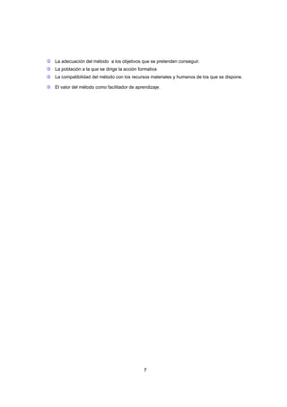  La adecuación del método a los objetivos que se pretenden conseguir.
 La población a la que se dirige la acción formativa
 La compatibilidad del método con los recursos materiales y humanos de los que se dispone.
 El valor del método como facilitador de aprendizaje.

7

 
