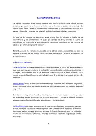 LASTÉCNICASDIDÁCTICAS
La elección y aplicación de los distintos métodos, lleva implícita la utilización de distintas técnicas
didácticas que ayudan al profesorado y al alumnado a dinamizar el proceso de aprendizaje. Se
definen como formas, medios o procedimientos sistematizados y suficientemente probados, que
ayudan a desarrollar y organizar una actividad, según las finalidades y objetivos pretendidos.

Al igual que los métodos de aprendizaje, estas técnicas han de utilizarse en función de las
circunstancias y las características del grupo que aprende, es decir, teniendo en cuenta las
necesidades, las expectativas y perfil del colectivo destinatario de la formación, así como de los
objetivos que la formación pretende alcanzar.

Teniendo presente las variables mencionadas en el párrafo anterior, destacamos una serie de
técnicas didácticas que, en función del/los método/s seleccionados, facilitarán el desarrollo del
proceso formativo.

a) De carácter explicativo

La explicación oral: técnica de aprendizaje dirigida generalmente a un grupo, con la que se pretende
que cada alumno/a, por medio de la explicación, comprenda datos, métodos, procedimientos o
conceptos, relacionándolos con los ya adquiridos y estructurándolos de forma individual. En la
medida en que se haga intervenir al alumnado, por medio de preguntas, el aprendizaje se hará más
interactivo.

Estudio directo: técnica de instrucción estructurada según las normas de la enseñanza programada,
lineal o ramificada, con la que se podrían alcanzar objetivos relacionados con cualquier capacidad
cognoscitiva.

Esta técnica, sustituye a la explicación oral del/la profesor/a por unas instrucciones escritas para que
los alumnos/as realicen actividades con un apoyo bibliográfico. Con ella se pretende que cada
alumno/a, adapte el contenido formativo a sus intereses y formación previa.

La Mesa Redonda:técnica en la que un grupo de expertos, coordinados por un moderador, exponen
teorías, conceptos o puntos de vistas divergentes sobre un tema común, aportando al alumnado
información variada, evitando enfoques parciales. Al finalizar las exposiciones, el moderador
resume las coincidencias y diferencias, invitando al alumnado a formular preguntas de carácter
aclaratorio.

8

 