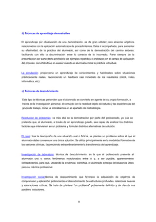 b) Técnicas de aprendizaje demostrativo

El aprendizaje por observación de una demostración, es de gran utilidad para alcanzar objetivos
relacionados con la aplicación automatizada de procedimientos. Debe ir acompañada, para aumentar
su efectividad, de la práctica del alumnado, así como de la demostración del camino erróneo,
facilitando con ello la discriminación entre lo correcto de lo incorrecto. Parte siempre de la
presentación por parte del/la profesor/a de ejemplos repetidos o prototipos en el campo de aplicación
del proceso; convirtiéndose en asesor cuando el alumnado inicia la práctica individual.

La simulación: proporciona un aprendizaje de conocimientos y habilidades sobre situaciones
prácticamente reales, favoreciendo un feedback casi inmediato de los resultados (robot, vídeo,
informática, etc).

c) Técnicas de descubrimiento
Este tipo de técnicas pretenden que el alumnado se convierta en agente de su propia formación, a
través de la investigación personal, el contacto con la realidad objeto de estudio y las experiencias del
grupo de trabajo, como ya indicábamos en el apartado de metodología.

Resolución de problemas: va más allá de la demostración por parte del profesorado, ya que se
pretende que, el alumnado, a través de un aprendizaje guiado, sea capaz de analizar los distintos
factores que intervienen en un problema y formular distintas alternativas de solución.

El caso: tras la descripción de una situación real o ficticia, se plantea un problema sobre el que el
alumnado debe consensuar una única solución. Se utiliza principalmente en la modalidad formativa de
las sesiones clínicas, favoreciendo extraordinariamente la transferencia del aprendizaje.

Investigación de laboratorio: técnica de descubrimiento, en la que el profesorado presenta al
alumnado uno o varios fenómenos relacionados entre si y, a ser posible, aparentemente
contradictorios, para que, utilizando la evidencia científica, el alumnado extraiga conclusiones útiles
para su práctica profesional.

Investigación social:técnica de descubrimiento que favorece la adquisición de objetivos de
comprensión y aplicación, potenciando el descubrimiento de estructuras profundas, relaciones nuevas
y valoraciones críticas. Se trata de plantear “un problema" pobremente definido y de discutir sus
posibles soluciones.

9

 