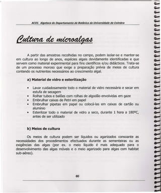 ACOL Algoteca do Departamento de Botânica da Universidade de Coimbra
A partir das amostras recolhidas no campo, podem isolar-se e manter-se
em cultura ao longo de anos, espécies algais devidamente identificadas e que
servem como material experimental para fins científicos e/ou didácticos. Trata-se
de um processo moroso que exige a preparação prévia de meios de cultura
contendo os nutrientes necessários ao crescimento algal.
a) Material de vidro e esterilização
• Lavar cuidadosamente todo o material de vidro necessário e secar em
estufa de secagem
• Rolhar tubos e balões com rolhas de algodão envolvidas em gaze
• Embrulhar caixas de Petri em papel
• Embrulhar pipetas em papel ou colocá-Ias em caixas de cartão ou
alumínio
• Esterilizar todo o material de vidro a seco, durante 1 hora a 180°C,
antes de ser utilizado
b) Meios de cultura
Os meios de cultura podem ser líquidos ou agarizados consoante as
necessidades dos procedimentos efectuados durante as sementeiras ou as
exigências das algas (por ex. o meio líquido é mais adequado para o
desenvolvimento das algas móveis e o meio agarizado para algas com habitat
suo-aéreo ).
80
 