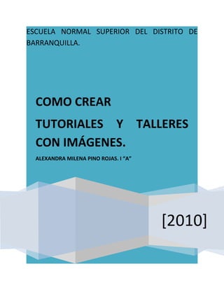 ESCUELA NORMAL SUPERIOR DEL DISTRITO DE
BARRANQUILLA.




  COMO CREAR
  TUTORIALES Y TALLERES
  CON IMÁGENES.
  ALEXANDRA MILENA PINO ROJAS. I “A”




                                       [2010]
 