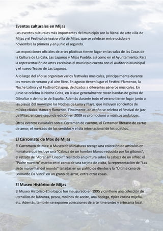 Eventos culturales en Mijas
Los eventos culturales más importantes del municipio son la Bienal de arte villa de
Mijas y el Festival de teatro villa de Mijas, que se celebran entre octubre y
noviembre la primera y en junio el segundo.
Las exposiciones oficiales de artes plásticas tienen lugar en las salas de las Casas de
la Cultura de La Cala, Las Lagunas y Mijas Pueblo, así como en el Ayuntamiento. Para
la representación de artes escénicas el municipio cuenta con el Auditorio Municipal
y el nuevo Teatro de Las Lagunas.
A lo largo del año se organizan varios festivales musicales, principalmente durante
los meses de verano y al aire libre. En agosto tienen lugar el Festival Flamenco, la
Noche Latina y el Festival Calapop, dedicados a diferentes géneros musicales. En
junio se celebra la Noche Celta, en la que generalmente tocan bandas de gaitas de
Gibraltar y del norte de España. Además durante todo el verano tienen lugar junto a
las playas del municipio las Noches de Luna y Playa, que incluyen conciertos de
música clásica, danza y flamenco. Finalmente, en otoño se celebra el Festival de jazz
de Mijas, en cuya segunda edición en 2009 se promocionó a músicos andaluces.
Otros eventos culturales son el Certamen de cuentos, el Certamen literario de cartas
de amor, el mercado de los sentidos y el día internacional de los pueblos.
El Carromato de Max de Mijas
El Carromato de Max: o Museo de Miniaturas recoge una colección de artículos en
miniatura que incluye una "Cabeza de un hombre blanco reducida por los gíbaros",
el retrato de "Abraham Lincoln" realizado en pintura sobre la cabeza de un alfiler, el
"Padre nuestro" escrito en el canto de una tarjeta de visita, la representación de "Las
siete maravillas del mundo" talladas en un palillo de dientes y la "Última cena de
Leonardo Da Vinci" en un grano de arroz, entre otras cosas.
El Museo Histórico de Mijas
El Museo Histórico-Etnológico fue inaugurado en 1995 y contiene una colección de
utensilios de labranza, pesca, molinos de aceite, una bodega, típica cocina mijeña,
etc. Además, también se exponen colecciones de arte itinerantes y artesanía local.
 