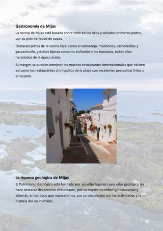 Gastronomía de Mijas
La cocina de Mijas está basada sobre todo en los ricos y variados primeros platos,
por su gran variedad de sopas.
Destacan platos de la cocina local como el salmorejo, maimones, cachorreñas y
gazpachuelo, y dulces típicos como los buñuelos y los hornazos, todos ellos
heredados de la época árabe.
Al margen se pueden nombrar los muchos restaurantes internacionales que existen
así como los restaurantes chiringuitos de la playa con excelentes pescaditos fritos o
en espeto.
La riqueza geológica de Mijas
El Patrimonio Geológico está formado por aquellos lugares cuyo valor geológico les
hace destacar del entorno circundante, por su interés científico y/o educativo y
además, en los tipos que repasaremos, por su vinculación con las actividades y la
historia del ser humano.
 