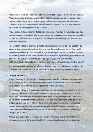 Pero además también se refería a otros nacimientos de aguas en la Sierra Bermeja o
Alpujata, aunque de otra naturaleza bien distinta que los anteriores, pues en este
caso se trataba de aguas termales, manantiales que en alguno de los casos aún
podemos observar, aunque otros han desaparecido a causa de la actividad minera
de la zona. Esto decía Francisco de la Torre:
“Hay en el partido que llaman de los Ríos un pago de huertas, en jurisdicción de ésta
a dos leguas de distancia de ella un nacimiento de aguas gerrumbrosas que tomadas
en baños y bebidas (que son delgadas pero de paladar humoso y agrio) sanan toda
enfermedad cutánea.
Hay también en Sierra Bermeja distante dos leguas al poniente de este pueblo y de
sus desmerías, otros dos nacimientos, uno que llaman el Arroyo de los Toros y allí
inmediato en el Arroyo de los Laureles, que son de aguas agrias y termales, gruesas
al paladar y en sus brotes salen teñidos de blanco como agua de cal, que bañados los
pacientes de humores cutáneos, calor de hígado y gálico y aún de otras
enfermedades de esta naturaleza consiguen con su continuación, su primitiva salud.”
Son muchos más los existentes, algunos de ellos poco conocidos como es el caso de
la Fuente Santa, en la zona de los Baños del Puerto, junto al arroyo de las Piedras.
Cuevas de Mijas
El agua de lluvia al caer a la tierra y cargarse del anhídrido carbónico de las plantas
de la superficie, actúa sobre los mármoles y otras rocas carbonatadas disolviéndolas
y al penetrar en el interior del macizo rocoso forma las cuevas.
En el caso de Mijas, la estructura geológica de los mármoles de nuestra sierra no es
la más apropiada para la formación de cuevas, por lo que no existen (o no se han
localizado) cavernamientos de importancia, a pesar de que las grandes cantidades
de travertino existentes entre Osunilla y Mijas son resultado de la “excavación” que
el agua a producido en el interior de la sierra. No obstante, si existen numerosas
cuevas, abrigos y simas de pequeño desarrollo (estas últimas son cavidades de
desarrollo vertical que generalmente se forman en las zonas cercanas a la entrada
del agua en la sierra).
Al igual que ocurre con la formación de los travertinos en el exterior de la sierra
como consecuencia de la precipitación del carbonato cálcico, el mismo agua que
 