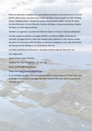 Entre los Servicios e instalaciones que podemos destacar encontramos en el Club de
Golf de Mijas estan una Casa Club, Cuarto de Palos, Coche de golf con GPS, Putting
Green, Chipping Green, Alquiler de coches, Restaurante, Buffet, Carrito de mano,
Carritos Eléctricos, Carrito Eléctrico Carritos de Mano, Campo de prácticas, Alquiler
de Palos y un fácil Aparcamiento.
Tambien se organizan Lecciones de Golf con Clases en Grupo o Clases Individuales.
Los dos campos se llaman, Los Lagos (1976) y Los Olivos (1984), en los que se
esconde un juego técnico y lleno de trampas para superarse a uno mismo y están
situados en el precioso valle de Mijas, al norte de Fuengirola, a tan sólo 20 minutos
del aeropuerto de Málaga y a 3.5 kilómetros del mar.
Los datos practicos son Dirección y situación Camino viejo de Coín, Km. 3.5.
Urb. Mijas Golf.
29649 MIJAS-COSTA MÁLAGA
Teléfono Tel.: 952 476 843 Fax: 952 467 943
Email: teetimes@mijasgolf.org
Página web http://www.mijasgolf.org/
Es un complejo de golf Comercial que esta Abierto todo el año.con 36 de hoyos que
se dividen en 2 Campos. Los Lagos de 6.367 metros : 18 hoyos, par 71 y Los Olivos:
18 hoyos, par 70
 