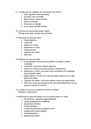 9. ¿Cuáles son las ventajas de comunicarte con video?
 0.25 segundos más recordable.
 20 veces más percibible.
 Más impacto, menos tiempo.
 Anima a comprar
 Posiciona en Google.
 Es el nuevo formato masivo.
10.¿Porque se recomienda utilizar video?
Porque es la mejor manera de comunicar.
11.Mencione los tipos de video
 Video didáctico.
 Video 360
 Historia en Video
 Slideshow en video
 Videos aéreos
 Capturas de videos
 Web cam
12.Explique los tipos de video
 Video didáctico: sirve para desarrollar conceptos o ideas
complejas
 Video 360: sirve para mostrar espacios
 Historia en Video: sirve para provocar sensaciones
 Slideshow en video: sirve para hacer secuencias de imágenes
para compartir ideas.
 Videos aéreos: es una toma del gran plano general de un lugar
desde una altura
 Capturas de videos: sirve para explicar acerca de aplicaciones.
 Web cam: sirve para disertaciones, para teleconferencias que se
puede compartir en internet.
13.¿Cuáles son las dos maneras de hacer un video?
Expertos y aficionados.
14.Mencione los tipos de manera que se puede grabar un video.
 Filmación por agencias especializadas
 Videos grabados por el teléfono
 Secuencias de fotos
 Videos asistidos
 Facebook para hacer grabado en vivo
 Google para grabar hangout
 Teleconferencias
 Aplicaciones online
 