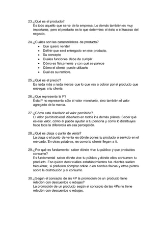 23.¿Qué es el producto?
Es todo aquello que se ve de la empresa. Lo demás también es muy
importante, pero el producto es lo que determina el éxito o el fracaso del
negocio.
24.¿Cuáles son las características de producto?
 Que quiero vender
 Definir que será entregado en ese producto.
 Su concepto
 Cuáles funciones debe de cumplir
 Cómo es físicamente y con qué se parece
 Cómo el cliente puede utilizarlo
 Cuál es su nombre.
25.¿Qué es el precio?
Es nada más y nada menos que lo que vas a cobrar por el producto que
entregas a tu cliente.
26.¿Que representa la P?
Esta P no representa sólo el valor monetario, sino también el valor
agregado de la marca.
27.¿Cómo está diseñado el valor percibido?
El valor percibido está diseñado en todos los demás pilares. Saber qué
es ese valor, cómo él puede ayudar a tu persona y como lo distribuyes
hace toda la diferencia en esa percepción.
28.¿Qué es plaza o punto de venta?
La plaza o el punto de venta es dónde pones tu producto o servicio en el
mercado. En otras palabras, es como tu cliente llegan a ti.
29.¿Por qué es fundamental saber dónde vive tu público y que productos
consume?
Es fundamental saber dónde vive tu público y dónde ellos consumen tu
producto. Eso quiere decir cuáles establecimientos tus clientes suelen
frecuentar, si prefieren comprar online o en tiendas físicas y otros puntos
sobre la distribución y el consumo.
30.¿Según el concepto de las 4P la promoción de un producto tiene
relación con descuentos o rebajas?
La promoción de un producto según el concepto de las 4Ps no tiene
relación con descuentos o rebajas.
 