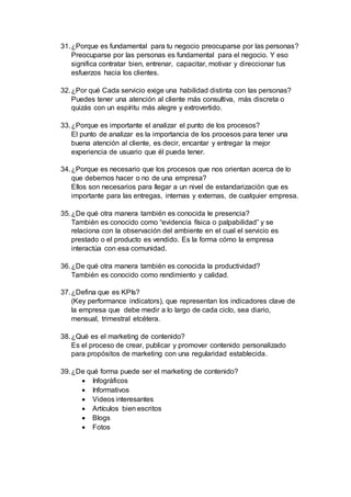 31.¿Porque es fundamental para tu negocio preocuparse por las personas?
Preocuparse por las personas es fundamental para el negocio. Y eso
significa contratar bien, entrenar, capacitar, motivar y direccionar tus
esfuerzos hacia los clientes.
32.¿Por qué Cada servicio exige una habilidad distinta con las personas?
Puedes tener una atención al cliente más consultiva, más discreta o
quizás con un espíritu más alegre y extrovertido.
33.¿Porque es importante el analizar el punto de los procesos?
El punto de analizar es la importancia de los procesos para tener una
buena atención al cliente, es decir, encantar y entregar la mejor
experiencia de usuario que él pueda tener.
34.¿Porque es necesario que los procesos que nos orientan acerca de lo
que debemos hacer o no de una empresa?
Ellos son necesarios para llegar a un nivel de estandarización que es
importante para las entregas, internas y externas, de cualquier empresa.
35.¿De qué otra manera también es conocida le presencia?
También es conocido como “evidencia física o palpabilidad” y se
relaciona con la observación del ambiente en el cual el servicio es
prestado o el producto es vendido. Es la forma cómo la empresa
interactúa con esa comunidad.
36.¿De qué otra manera también es conocida la productividad?
También es conocido como rendimiento y calidad.
37.¿Defina que es KPIs?
(Key performance indicators), que representan los indicadores clave de
la empresa que debe medir a lo largo de cada ciclo, sea diario,
mensual, trimestral etcétera.
38.¿Qué es el marketing de contenido?
Es el proceso de crear, publicar y promover contenido personalizado
para propósitos de marketing con una regularidad establecida.
39.¿De qué forma puede ser el marketing de contenido?
 Infográficos
 Informativos
 Videos interesantes
 Artículos bien escritos
 Blogs
 Fotos
 
