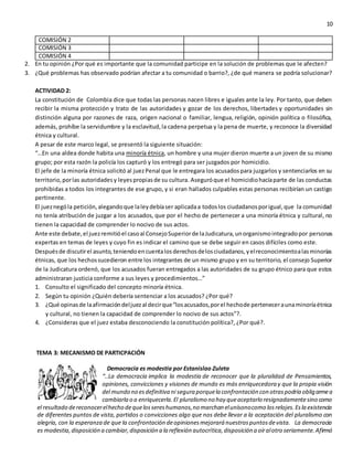 10
COMISIÓN 2
COMISIÓN 3
COMISIÓN 4
2. En tu opinión ¿Por qué es importante que la comunidad participe en la solución de problemas que le afecten?
3. ¿Qué problemas has observado podrían afectar a tu comunidad o barrio?, ¿de qué manera se podría solucionar?
ACTIVIDAD 2:
La constitución de Colombia dice que todas las personas nacen libres e iguales ante la ley. Por tanto, que deben
recibir la misma protección y trato de las autoridades y gozar de los derechos, libertades y oportunidades sin
distinción alguna por razones de raza, origen nacional o familiar, lengua, religión, opinión política o filosófica,
además, prohíbe la servidumbre y la esclavitud,la cadena perpetua y la pena de muerte, y reconoce la diversidad
étnica y cultural.
A pesar de este marco legal, se presentó la siguiente situación:
“…En una aldea donde habita una minoría étnica, un hombre y una mujer dieron muerte a un joven de su mismo
grupo; por esta razón la policía los capturó y los entregó para ser juzgados por homicidio.
El jefe de la minoría étnica solicitó al juezPenal que le entregara los acusadospara juzgarlos y sentenciarlos en su
territorio,porlas autoridadesy leyespropiasde su cultura. Aseguróque el homicidiohacíaparte de las conductas
prohibidas a todos los integrantes de ese grupo, y si eran hallados culpables estas personas recibirían un castigo
pertinente.
El jueznególa petición,alegandoque laleydebíaser aplicadaa todoslos ciudadanosporigual,que la comunidad
no tenía atribución de juzgar a los acusados, que por el hecho de pertenecer a una minoría étnica y cultural, no
tienen la capacidad de comprender lo nocivo de sus actos.
Ante este debate,el juezremitióel casoal ConsejoSuperiorde laJudicatura,unorganismointegradopor personas
expertas en temas de leyes y cuyo fin es indicar el camino que se debe seguir en casos difíciles como este.
Despuésde discutirel asunto,teniendoencuentalosderechosdelosciudadanos,yelreconocimientoalasminorías
étnicas, que los hechossucedieron entre los integrantes de un mismo grupo y en su territorio, el consejo Superior
de la Judicatura ordenó, que los acusados fueran entregados a las autoridades de su grupo étnico para que estos
administraran justicia conforme a sus leyes y procedimientos…”
1. Consulto el significado del concepto minoría étnica.
2. Según tu opinión ¿Quién debería sentenciar a los acusados? ¿Por qué?
3. ¿Qué opinasde laafirmacióndeljuezal decirque“losacusados,porel hechode perteneceraunaminoríaétnica
y cultural, no tienen la capacidad de comprender lo nocivo de sus actos”?.
4. ¿Consideras que el juez estaba desconociendo la constitución política?, ¿Por qué?.
TEMA 3: MECANISMO DE PARTICPACIÓN
Democracia es modestia por Estanislao Zuleta
“..La democracia implica la modestia de reconocer que la pluralidad de Pensamientos,
opiniones, convicciones y visiones de mundo es más enriquecedora y que la propia visión
del mundo no esdefinitiva ni segura porquela confrontación con otraspodría obligarmea
cambiarla o a enriquecerla.El pluralismo no hay queaceptarlo resignadamentesino como
el resultado dereconocerelhecho dequelossereshumanos,no marchan elunísonocomo losrelojes.Esla existencia
de diferentes puntos de vista, partidos o convicciones algo que nos debe llevar a la aceptación del pluralismo con
alegría, con la esperanza de que la confrontación deopinionesmejorará nuestrospuntosdevista. La democracia
es modestia,disposición a cambiar,disposición a la reflexión autocrítica,disposición a oíralotro seriamente.Afirmó
 