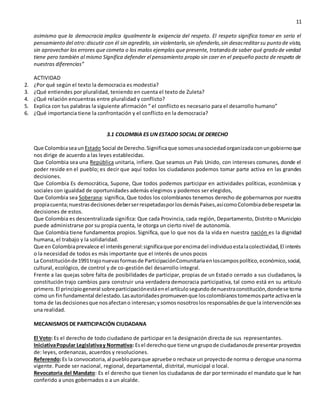 11
asimismo que la democracia implica igualmente la exigencia del respeto. El respeto significa tomar en serio el
pensamiento del otro:discutir con él sin agredirlo, sin violentarlo,sin ofenderlo,sin desacreditarsu punto de vista,
sin aprovechar los errores que cometa o los malos ejemplos que presente, tratando de saber qué grado de verdad
tiene pero también al mismo Significa defender el pensamiento propio sin caer en el pequeño pacto de respeto de
nuestras diferencias”
ACTIVIDAD
2. ¿Por qué según el texto la democracia es modestia?
3. ¿Qué entiendes por pluralidad, teniendo en cuenta el texto de Zuleta?
4. ¿Qué relación encuentras entre pluralidad y conflicto?
5. Explica con tus palabras la siguiente afirmación “ el conflicto es necesario para el desarrollo humano”
6. ¿Qué importancia tiene la confrontación y el conflicto en la democracia?
3.1 COLOMBIA ES UN ESTADO SOCIAL DE DERECHO
Que Colombiaseaun Estado Social de Derecho.Significaque somosunasociedadorganizadaconungobiernoque
nos dirige de acuerdo a las leyes establecidas.
Que Colombia sea una República unitaria, infiere. Que seamos un País Unido, con intereses comunes, donde el
poder reside en el pueblo; es decir que aquí todos los ciudadanos podemos tomar parte activa en las grandes
decisiones.
Que Colombia Es democrática, Supone, Que todos podemos participar en actividades políticas, económicas y
sociales con igualdad de oportunidades además elegimos y podemos ser elegidos,
Que Colombia sea Soberana: significa, Que todos los colombianos tenemos derecho de gobernarnos por nuestra
propiacuenta;nuestrasdecisionesdeberserrespetadasporlosdemásPaíses,asícomoColombiadeberespetarlas
decisiones de estos.
Que Colombia es descentralizada significa: Que cada Provincia, cada región, Departamento, Distrito o Municipio
puede administrarse por su propia cuenta, le otorga un cierto nivel de autonomía.
Que Colombia tiene fundamentos propios. Significa, que lo que nos da la vida en nuestra nación es la dignidad
humana, el trabajo y la solidaridad.
Que en Colombiaprevalece el interésgeneral:significaque porencimadel individuoestalacolectividad,El interés
o la necesidad de todos es más importante que el interés de unos pocos
La Constituciónde1991trajonuevasformasde ParticipaciónComunitariaenloscampospolítico,económico,social,
cultural, ecológico, de control y de co-gestión del desarrollo integral.
Frente a las quejas sobre falta de posibilidades de participar, propias de un Estado cerrado a sus ciudadanos, la
constitución trajo cambios para construir una verdadera democracia participativa, tal como está en su artículo
primero.El principiogeneral sobreparticipaciónestáenel artículosegundodenuestraconstitución,dondese toma
como un finfundamental delestado.Lasautoridadespromuevenque loscolombianostomemosparte activaenla
toma de lasdecisionesque nosafectano interesan;ysomosnosotroslos responsablesde que la intervenciónsea
una realidad.
MECANISMOS DE PARTICIPACIÓN CIUDADANA
El Voto: Es el derecho de todo ciudadano de participar en la designación directa de sus representantes.
IniciativaPopular Legislativay Normativa: Esel derechoque tiene ungrupode ciudadanosde presentarproyectos
de: leyes, ordenanzas, acuerdos y resoluciones.
Referendo:Es la convocatoria,al puebloparaque apruebe o rechace un proyectode norma o derogue unanorma
vigente. Puede ser nacional, regional, departamental, distrital, municipal o local.
Revocatoria del Mandato: Es el derecho que tienen los ciudadanos de dar por terminado el mandato que le han
conferido a unos gobernados o a un alcalde.
 