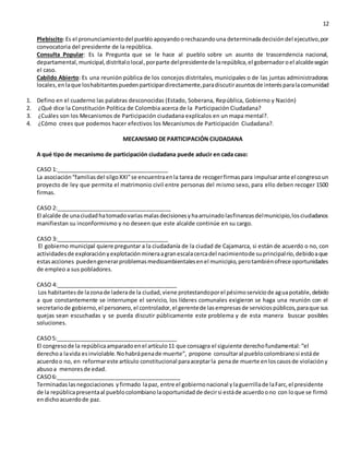 12
Plebiscito:Es el pronunciamientodel pueblo apoyandoorechazandouna determinadadecisióndel ejecutivo,por
convocatoria del presidente de la república.
Consulta Popular: Es la Pregunta que se le hace al pueblo sobre un asunto de trascendencia nacional,
departamental,municipal,distritalolocal,porparte delpresidentede larepública,el gobernadoroel alcaldesegún
el caso.
Cabildo Abierto: Es una reunión pública de los concejos distritales, municipales o de las juntas administradoras
locales,enlaque loshabitantespuedenparticipardirectamente,paradiscutirasuntosde interésparalacomunidad
1. Defino en el cuaderno las palabras desconocidas (Estado, Soberana, República, Gobierno y Nación)
2. ¿Qué dice la Constitución Política de Colombia acerca de la Participación Ciudadana?
3. ¿Cuáles son los Mecanismos de Participación ciudadana explícalos en un mapa mental?.
4. ¿Cómo crees que podemos hacer efectivos los Mecanismos de Participación Ciudadana?.
MECANISMO DE PARTICIPACIÓN CIUDADANA
A qué tipo de mecanismo de participación ciudadana puede aducir en cada caso:
CASO 1:____________________________________
La asociación“familiasdel silgoXXI”se encuentraenla tarea de recogerfirmaspara impulsarante el congresoun
proyecto de ley que permita el matrimonio civil entre personas del mismo sexo, para ello deben recoger 1500
firmas.
CASO 2:_____________________________________
El alcalde de unaciudadhatomadovariasmalasdecisionesyhaarruinadolasfinanzasdelmunicipio,losciudadanos
manifiestan su inconformismo y no deseen que este alcalde continúe en su cargo.
CASO 3:____________________________________
El gobierno municipal quiere preguntar a la ciudadanía de la ciudad de Cajamarca, si están de acuerdo o no, con
actividadesde exploraciónyexplotaciónmineraagranescalacercadel nacimientode suprincipalrío,debidoaque
estasacciones puedengenerarproblemasmedioambientalesenel municipio,perotambiénofrece oportunidades
de empleo a sus pobladores.
CASO 4:_______________________________________
Los habitantesde lazonade laderade la ciudad,viene protestandoporel pésimoserviciode aguapotable,debido
a que constantemente se interrumpe el servicio, los líderes comunales exigieron se haga una reunión con el
secretariode gobierno,el personero,el controlador,el gerentede lasempresasde serviciospúblicos,paraque sus
quejas sean escuchadas y se pueda discutir públicamente este problema y de esta manera buscar posibles
soluciones.
CASO5:_______________________________________
El congresode la repúblicaamparadoenel artículo11 que consagra el siguiente derechofundamental:“el
derechoa lavida esinviolable.Nohabrápenade muerte”, propone consultaral pueblocolombianosi estáde
acuerdoo no, en reformareste artículo constitucional paraaceptarla penade muerte enloscasosde violacióny
abusoa menoresde edad.
CASO6:________________________________________
Terminadaslasnegociaciones yfirmado lapaz, entre el gobiernonacional ylaguerrillade laFarc,el presidente
de la repúblicapresentaal pueblocolombianolaoportunidadde decirsi estáde acuerdoono con loque se firmó
endichoacuerdode paz.
 