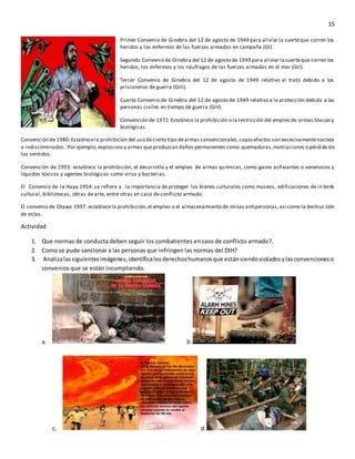 15
Primer Convenio de Ginebra del 12 de agosto de 1949 para aliviar la suerteque corren los
heridos y los enfermos de las fuerzas armadas en campaña (GI).
Segundo Convenio de Ginebra del 12 de agosto de 1949 para aliviar lasuerteque corren los
heridos, los enfermos y los náufragos de las fuerzas armadas en el mar (GII).
Tercer Convenio de Ginebra del 12 de agosto de 1949 relativo al trato debido a los
prisioneros de guerra (GIII).
Cuarto Convenio de Ginebra del 12 de agosto de 1949 relativo a la protección debida a las
personas civiles en tiempo de guerra (GIV).
Convención de 1972:Establece la prohibición o la restricción del empleo de armas tóxicasy
biológicas.
Convención de 1980:Establecela prohibición del uso decierto tipo dearmas convencionales,cuyosefectos son excesivamentenocivos
o indiscriminados.´Por ejemplo,explosivosy armas queproduzcan daños permanentes como quemaduras,mutilaciones o pérdida de
los sentidos.
Convención de 1993: establece la prohibición, el desarrollo y el empleo de armas químicas, como gases asfixiantes o venenosos y
líquidos tóxicos y agentes biológicos como virus y bacterias.
El Convenio de la Haya 1954: se refiere a la importancia de proteger los bienes culturales como museos, edificaciones de in terés
cultural, bibliotecas, obras de arte, entre otras en caso de conflicto armado.
El convenio de Otawa 1997: establecela prohibición,el empleo o el almacenamiento de minas antipersonas,así como la destruc ción
de estas.
Actividad
1. Que normas de conducta deben seguir los combatientes en caso de conflicto armado?.
2. Como se pude sancionar a las personas que infringen las normas del DIH?
3. Analizalassiguientesimágenes,identificalosderechoshumanosque estánsiendovioladosylasconvencioneso
convenios que se están incumpliendo.
a. b.
c. d.
 