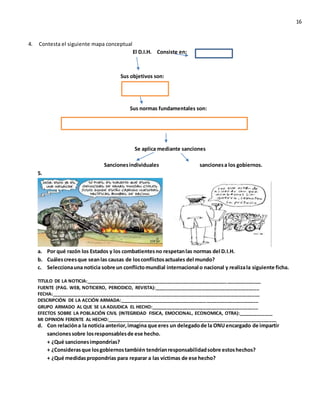 16
4. Contesta el siguiente mapa conceptual
El D.I.H. Consiste en:
Sus objetivos son:
Sus normas fundamentales son:
Se aplica mediante sanciones
Sancionesindividuales sancionesa los gobiernos.
5.
a. Por qué razón los Estados y los combatientesno respetanlas normas del D.I.H.
b. Cuálescreesque seanlas causas de losconflictosactuales del mundo?
c. Seleccionauna noticia sobre un conflictomundial internacional o nacional y realizala siguiente ficha.
TITULO DE LA NOTICIA:___________________________________________________________________
FUENTE (PAG. WEB, NOTICIERO, PERIODICO, REVISTA):________________________________________
FECHA:________________________________________________________________________________
DESCRIPCIÓN DE LA ACCIÓN ARMADA:_____________________________________________________
GRUPO ARMADO AL QUE SE LA ADJUDICA EL HECHO:_________________________________________
EFECTOS SOBRE LA POBLACIÓN CIVIL (INTEGRIDAD FISICA, EMOCIONAL, ECONOMICA, OTRA):_____________
MI OPINION FERENTE AL HECHO:_________________________________________________________________
d. Con relacióna la noticia anterior,imagina que eres un delegadode la ONUencargado de impartir
sancionessobre losresponsablesde ese hecho.
+ ¿Qué sancionesimpondrías?
+ ¿Considerasque losgobiernostambién tendríanresponsabilidadsobre estoshechos?
+ ¿Qué medidaspropondrías para reparar a las víctimas de ese hecho?
 