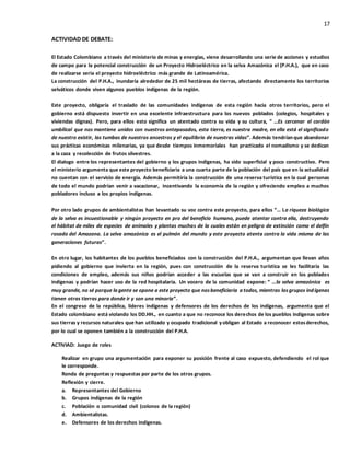 17
ACTIVIDAD DE DEBATE:
El Estado Colombiano a través del ministerio de minas y energías, viene desarrollando una serie de acciones y estudios
de campo para la potencial construcción de un Proyecto Hidroeléctrico en la selva Amazónica el (P.H.A.), que en caso
de realizarse seria el proyecto hidroeléctrico más grande de Latinoamérica.
La construcción del P.H.A., inundaría alrededor de 25 mil hectáreas de tierras, afectando directamente los territorios
selváticos donde viven algunos pueblos indígenas de la región.
Este proyecto, obligaría el traslado de las comunidades indígenas de esta región hacia otros territorios, pero el
gobierno está dispuesto invertir en una excelente infraestructura para los nuevos poblados (colegios, hospitales y
viviendas dignas). Pero, para ellos esto significa un atentado contra su vida y su cultura, “ …Es cercenar el cordón
umbilical que nos mantiene unidos con nuestros antepasados, esta tierra, es nuestra madre, en ella está el significado
de nuestro existir, las tumbas de nuestros ancestros y el equilibrio de nuestras vidas”. Además tendrían que abandonar
sus prácticas económicas milenarias, ya que desde tiempos inmemoriales han practicado el nomadismo y se dedican
a la caza y recolección de frutos silvestres.
El dialogo entre los representantes del gobierno y los grupos indígenas, ha sido superficial y poco constructivo. Pero
el ministerio argumenta que este proyecto beneficiaria a una cuarta parte de la población del país que en la actualidad
no cuentan con el servicio de energía. Además permitiría la construcción de una reserva turística en la cual personas
de todo el mundo podrían venir a vacacionar, incentivando la economía de la región y ofreciendo empleo a muchos
pobladores incluso a los propios indígenas.
Por otro lado grupos de ambientalistas han levantado su voz contra este proyecto, para ellos “… La riqueza biológica
de la selva es incuestionable y ningún proyecto en pro del beneficio humano, puede atentar contra ella, destruyendo
el hábitat de miles de especies de animales y plantas muchas de la cuales están en peligro de extinción como el delfín
rosado del Amazona. La selva amazónica es el pulmón del mundo y este proyecto atenta contra la vida misma de las
generaciones futuras”.
En otro lugar, los habitantes de los pueblos beneficiados con la construcción del P.H.A., argumentan que llevan años
pidiendo al gobierno que invierta en la región, pues con construcción de la reserva turística se les facilitaría las
condiciones de empleo, además sus niños podrían acceder a las escuelas que se van a construir en los poblados
indígenas y podrían hacer uso de la red hospitalaria. Un vocero de la comunidad expone: “ …la selva amazónica es
muy grande, no sé porque la gente se opone a este proyecto que nosbeneficiaria a todos, mientras losgrupos indígenas
tienen otras tierras para donde ir y son una minoría”.
En el congreso de la república, líderes indígenas y defensores de los derechos de los indígenas, argumenta que el
Estado colombiano está violando los DD.HH., en cuanto a que no reconoce los derechos de los pueblos indígenas sobre
sus tierras y recursos naturales que han utilizado y ocupado tradicional yobligan al Estado a reconocer estosderechos,
por lo cual se oponen también a la construcción del P.H.A.
ACTIVIAD: Juego de roles
Realizar en grupo una argumentación para exponer su posición frente al caso expuesto, defendiendo el rol que
le corresponde.
Ronda de preguntas y respuestas por parte de los otros grupos.
Reflexión y cierre.
a. Representantes del Gobierno
b. Grupos indígenas de la región
c. Población o comunidad civil (colonos de la región)
d. Ambientalistas.
e. Defensores de los derechos indígenas.
 
