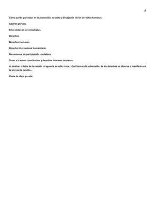 18
Cómo puedo participar en la promoción, respeto y divulgación de los derechos humanos.
Saberes previos:
Estos deberán ser consultados.
Derechos.
Derechos humanos.
Derecho internacional humanitario.
Mecanismos de participación ciudadana.
Tener a la mano: constitución y derechos humanos impresos
Al analizar la letra de la canción el aguante de calle trece… Qué formas de vulneración de los derechos se observa o manifiesta en
la letra de la canción…
Lluvia de ideas previas
 