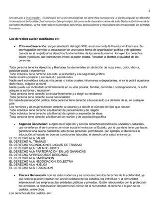 2
Universales e inalienables. El principio de la universalidad de los derechos humanos es la piedra angular del derecho
internacional de losderechoshumanos.Este principio,tal comose destacarainicialmente enlaDeclaraciónUniversal de
Derechos Humanos, se ha reiteradoen numerosos convenios,declaraciones y resolucionesinternacionales de derechos
humanos
Los derechos suelen clasificarse en:
 Primera Generación: surgen alrededor del siglo XVlll, en el marco de la Revolución Francesa. Su
promulgación permitió la instauración de una nueva forma de organización política y de gobierno
basada en el respeto a los derechos fundamentales de los seres humanos. Incluyen los derechos
civiles y políticos que constituyen límites al poder estatal. Resaltan la libertad e igualdad de las
personas.
Toda persona tiene los derechos y libertades fundamentales sin distinción de raza, sexo, color, idioma,
posición social o económica
Todo individuo tiene derecho a la vida, a la libertad y a la seguridad jurídica
Nadie estará sometido a esclavitud o servidumbre
Nadie será sometido a torturas ni a penas o tratos crueles, inhumanos o degradantes, ni se le podrá ocasionar
daño físico, psíquico o moral
Nadie puede ser molestado arbitrariamente en su vida privada, familiar, domicilio o correspondencia, ni sufrir
ataques a su honra o reputación
Toda persona tiene derecho a circular libremente y a elegir su residencia
Toda persona tiene derecho a una nacionalidad
En caso de persecución política, toda persona tiene derecho a buscar asilo y a disfrutar de él, en cualquier
país
Los hombres y las mujeres tienen derecho a casarse y a decidir el número de hijos que desean
Todo individuo tiene derecho a la libertad de pensamiento y de religión
Todo individuo tiene derecho a la libertad de opinión y expresión de ideas
Toda persona tiene derecho a la libertad de reunión y de asociación pacífica
 Segunda Generación: surgen en el siglo XX y son los derechos económicos, sociales y culturales,
que se refieren al ser humano como ser social e involucran al Estado, por lo que éste tiene que hacer;
garantizar una buena calidad de vida de las personas, permitiendo, por ejemplo, el derecho a la
educación, al trabajo en buenas condiciones laborales, el derecho a la salud, entre otros.
EL DERECHO A LA SALUD
EL DERECHO AL TRABAJO
EL DERECHO A CONDICIONES DIGNAS DE TRABAJO
EL DERECHO A UN SALARIO JUSTO
EL DERECHO A LA PARTICIPACION EN LAS GANANCIAS
EL DERECHO A PERIODOS DE DESCANSO
EL DERECHO A LA SINDICACION
EL DERECHO A LA NEGOCIACION COLECTIVA
EL DERECHO A LA HUELGA
EL DERECHO A LA EDUCACION
 Tercera Generación: son los más modernos y se conocen como los derechos de la solidaridad, ya
que solo se pueden realizar con acción solidaria de los estados, los individuos y la comunidad
internacional, las empresas, las entidades públicas y privadas. Están relacionados con la protección
del ambiente, la preservación del patrimonio común de la humanidad, el derecho a la paz de los
pueblos, entre otros.
Los derechos de los pueblos son:
 