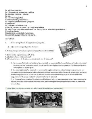 3
La autodeterminación.
La independencia económica y política.
La identidad nacional y cultural.
La paz.
La coexistencia pacífica.
El entendimiento y la confianza.
La cooperación internacional y regional.
El desarrollo.
La justicia social internacional.
El uso de los avances de las ciencias y la tecnología.
La solución de los problemas alimenticios, demográficos, educativos y ecológicos.
El medioambiente.
El patrimonio común de la humanidad.
El desarrollo que permita una vida digna.
ACTIVIDAD:
1. Define el significado de las palabras subrayadas
2. ¿Qué entiendes por Dignidad Humana?
3. Realiza un mapa conceptual explicando la clasificación de los DDHH.
4. Define en los siguientes casos (A, B, C):
A. ¿Qué derechos se están violando?
B. ¿A qué generación de derechos pertenece cada uno de los casos?.
A. La empresaWalmartreconoció ante lacomunidad, suresponsabilidadporviolacionesal medioambiente al
demostrarse que empleados suyos,vertíangrandescantidades cromohexavalente,(compuestoaltamente
cancerígeno) enlosdesagües.
B. Una anciana jubiladafue asesinadaensudomicilio,segúnlosinformespolicialesse produjolamuerte por
estrangulamientoygolpesenel cráneo.De sudomiciliole fueronsustraídosel dinerode lajubilación,artefactos
domésticosyjoyasvarias.Sunietade 15 años fue llevadacomorehénenel autode losdelincuentespara
asegurase lahuida.Luegoesabandonadaenlasafuerasde la ciudad.
C. La EmpresaPluma,noabonalos salariosestablecidosporlaley,ni registraa su personal ala seguridadsocial.
A su vez,lostrabajadoressondespedidoscuandopretendenagremiarse ydisponerde medidasendefensade
sus derechos.
5. ¿Qué derechos son vulnerados en cada una de las situaciones planteadas?
1 2
 