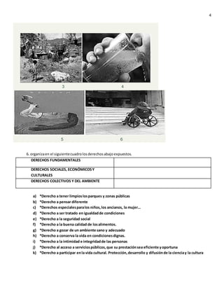 4
3 4
5 6
6. organizaen el siguientecuadrolosderechosabajoexpuestos.
DERECHOS FUNDAMENTALES
DERECHOS SOCIALES, ECONÓMICOSY
CULTURALES
DERECHOS COLECTIVOS Y DEL AMBIENTE
a) *Derecho a tener limpioslosparques y zonas públicas
b) *Derecho a pensar diferente
c) *Derechos especialesparalos niños,los ancianos, la mujer…
d) *Derecho a ser tratado en igualdadde condiciones
e) *Derecho a la seguridad social
f) *Derecho a la buena calidad de losalimentos.
g) *Derecho a gozar de un ambiente sano y adecuado
h) *Derecho a conserva la vida en condicionesdignas.
i) *Derecho a la intimidad e integridadde las personas
j) *Derecho al acceso a serviciospúblicos,que su prestaciónsea eficiente yoportuna
k) *Derecho a participar enla vida cultural. Protección,desarrollo y difusiónde la cienciay la cultura
 