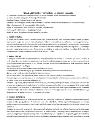 5
TEMA 3: MECANISMO DE PROTECCIÓN DE LOS DERECHOS HUMANOS
En cuanto a las formasconstitucionaleslegalesdeprotección de los DD.HH. existen varias como son:
La acción detutela: Protegelos derechosfundamentales.
El HabeasCorpus:Protegeel derecho a la libertad.
El HabeasData:Protegeel derecho al buen nombrey sacar a la persona debasesdedatosde deudoresmorosos.
El Derecho de petición: Sirve para solicitar información.
Acción de cumplimiento:Sirve para hacer cumplirel fallo de una ley
Acción popular:Defiendea un grupo de personas.
Acción de grupo:Busca indemnización pordañoscausados.
LA ACCIÓNDE TUTELA
La Acción de Tutela nace con la constitución de 1991, en su artículo 86 “toda persona tendrá acción de tutela para
reclamar ante los jueces, en todo momentoy lugar, mediante un procedimiento preferente y sumario,por sí misma o
por quienactúe ensunombre,laproteccióninmediatade susderechosconstitucionalesfundamentales,cuandoquiera
que estosresultenvulneradosoamenazadospor la acción o la omisiónde cualquierautoridadpública”.Se contempla
como un mecanismo, instrumento o herramienta orientada a la protección rápida e inmediata de los derechos
fundamentales consagrados en la constitución del artículo 11 al 41.
EL HABEAS CORPUS
Se creó para contrarrestar las arbitrariedades y atropellos de la fuerza pública. Es el derecho que tiene la persona de
pedirante unjuezquedecidasi enladetenciónocurrieronirregularidadesqueprovocanquese declareelprocedimiento
ilegal. Cuando cualquier autoridad ya sea judicial, policial o militar, hace una detención, debe cumplir una serie de
requisitos que por ley le obligan.
Una persona pueda ser detenida por las autoridades solo cuando:
Exista una orden escrita de un juez que autorice la detención por motivos descritos en la ley.
Que sea sorprendida cometiendo un delito o contravención.
Que sea descubierta con objetos que permitan concluir que cometió un delito o contravención.
Cuandouna personaesarrestada y nose cumple comomínimouno de losanteriorescasos,ladetenciónesarbitrariay
se puede instaurar un recurso de Habeas Corpus.
El HabeasCorpus,lopuede presentarel mismoafectado,unfamiliar,unamigo,unvecino,unabogadoocualquierotra
personaque tengaconocimientodelhecho.Tambiénlopuede presentarel personeromunicipal,el defensordelpueblo
y el procuradoro sus delegados.Se presentaante cualquierautoridadjudicial dellugardonde se encuentre el detenido
o en el municipio más cercano. Si solamente existe un juez en el municipio y ese fue el que ordenó la detención,el
Habeas Corpus se puede interponer en un municipio vecino.
EL DERECHO DE PETICIÓN
El Derecho de Petición es un derecho fundamental que tiene todo ciudadano de hacer solicitudes respetuosas para
conocer asuntos que pueden ser de su incumbencia a las autoridades públicas o particulares que presten servicios
públicos;se encuentraconsagradodentrodel capítulode losderechosfundamentalesde laconstituciónnacional,enel
artículo 23.
Cualquierpersonapude hacerusode este mecanismolegal,conel cual podemossolicitaralosfuncionariospúblicosque
nossuministreninformaciónde sudespachoque seade nuestrointerés,tambiénpodemossolicitarleque realicealguna
acción,como por ejemploque le entreguenlasayudasde emergenciaala poblacióndesplazada,yporultimopodemos
solicitarle queomitaodejede realizaralgunaacciónque estáperjudicandoaunciudadanooala comunidadengeneral.
 